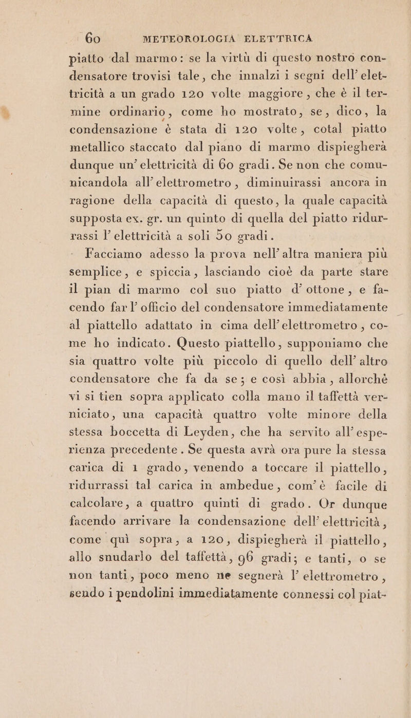 piatto dal marmo: se la virtù di questo nostro con- densatore trovisi tale, che innalzi i segni dell’ elet- tricità a un grado 120 volte maggiore , che è il ter- mine ordinario, come ho mostrato, se, dico, la condensazione è stata di 120 volte, cotal piatto metallico staccato dal piano di marmo dispiegherà dunque un’ elettricità di 60 gradi. Se non che comu- nicandola all’ elettrometro, diminuirassi ancora in ragione della capacità di questo, la quale capacità supposta ex. gr. un quinto di quella del piatto ridur- rassi l’ elettricità a soli So gradi. Facciamo adesso la prova nell’ altra maniera più semplice, e spiccia, lasciando cioè da parte stare il pian di marmo col suo piatto d’ ottone, e fa- cendo far l’ officio del condensatore immediatamente al piattello adattato in cima dell’elettrometro , co- me ho indicato. Questo piattello, supponiamo che sia quattro volte più piccolo di quello dell’ altro condensatore che fa da se; e così abbia, allorchè vi si tien sopra applicato colla mano il taffettà ver- niciato, una capacità quattro volte minore della stessa boccetta di Leyden, che ha servito all’ espe- rienza precedente . Se questa avrà ora pure la stessa carica di 1 grado, venendo a toccare il piattello, ridurrassi tal carica in ambedue, com'è facile di calcolare, a quattro quinti di grado. Or dunque facendo arrivare la condensazione dell’ elettricità, come quì sopra, a 120, dispiegherà il piattello, allo snudarlo del taffettà, 96 gradi; e tanti, o se non tanti, poco meno ne segnerà l’ elettrometro , sendo i pendolini immediatamente connessi col piat-