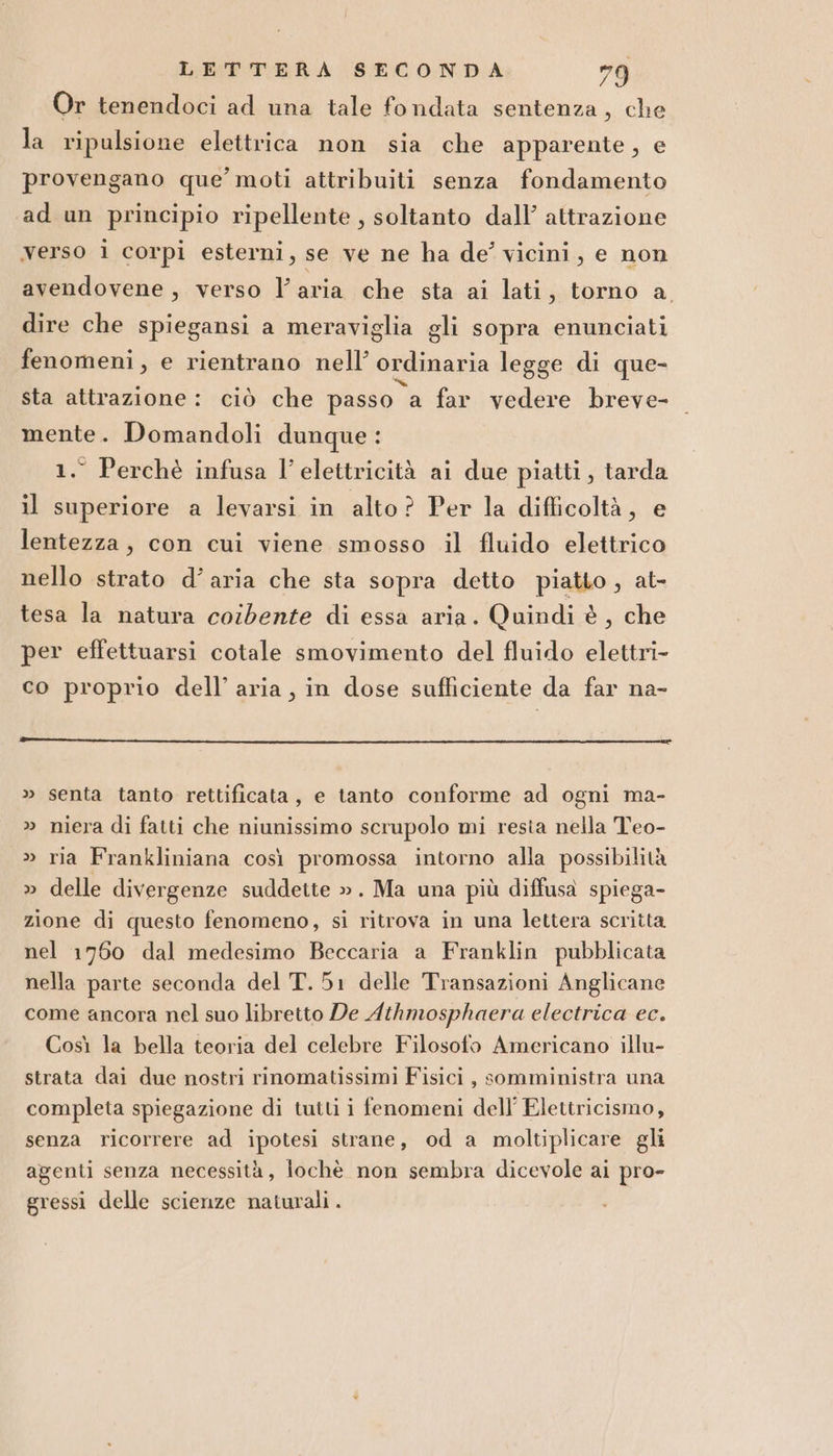 Or tenendoci ad una tale fondata sentenza, che la ripulsione elettrica non sia che apparente, e provengano que moti attribuiti senza fondamento ad un principio ripellente , soltanto dall’ attrazione verso i corpi esterni, se ve ne ha de’ vicini, e non avendovene , verso l’aria che sta ai lati, torno a dire che spiegansi a meraviglia gli sopra enunciati fenomeni, e rientrano nell’ ordinaria legge di que- sta attrazione : ciò che passo a far vedere breve- mente. Domandoli dunque : 1.° Perchè infusa l'elettricità ai due piatti, tarda il superiore a levarsi in alto ? Per la difficoltà, e lentezza, con cui viene smosso il fluido elettrico nello strato d’aria che sta sopra detto piatto, at- tesa la natura coibente di essa aria. Quindi è, che per effettuarsi cotale smovimento del fluido elettri- co proprio dell’ aria, in dose sufficiente da far na- » senta tanto rettificata, e tanto conforme ad ogni ma- niera di fatti che niunissimo scrupolo mi resia nella Teo- » ria Frankliniana così promossa intorno alla possibilità » delle divergenze suddette ». Ma una più diffusa spiega- zione di questo fenomeno, si ritrova in una lettera scritta nel 1760 dal medesimo Beccaria a Franklin pubblicata nella parte seconda del T.51 delle Transazioni Anglicane come ancora nel suo libretto De Athmosphaera electrica ec. Così la bella teoria del celebre Filosofo Americano illu- strata dai due nostri rinomatissimi Fisici, somministra una completa spiegazione di tutti i fenomeni dell’ Elettricismo, senza ricorrere ad ipotesi strane, od a moltiplicare gli agenti senza necessità, lochè non sembra dicevole ai pro- gressi delle scienze naturali .