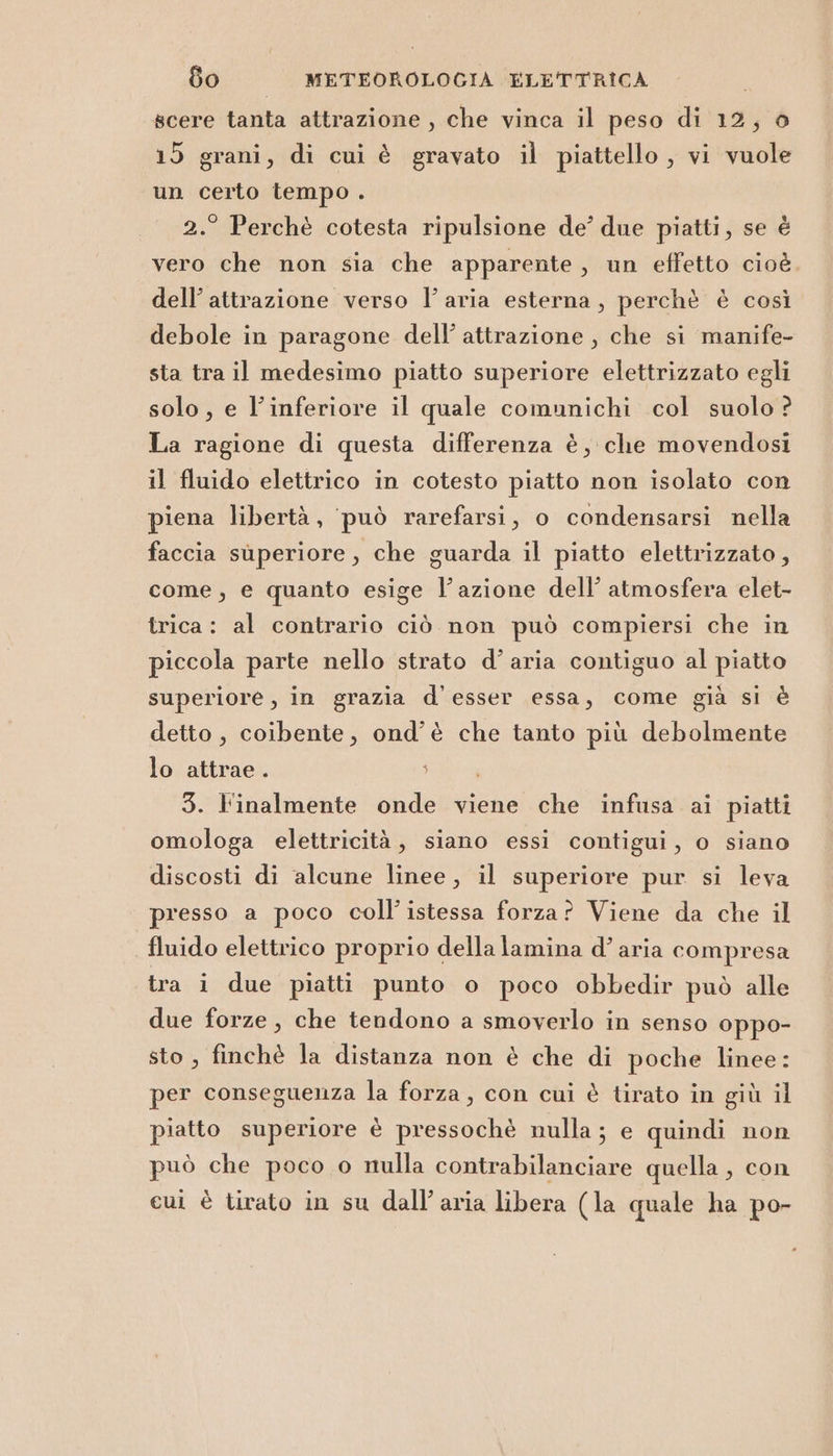 scere tanta attrazione , che vinca il peso di 12, o 15 grani, di cui è gravato il piattello , vi vuole un certo tempo . 2.° Perchè cotesta ripulsione de’ due piatti, se è vero che non sia che apparente, un effetto cioè. dell’attrazione verso l’aria esterna, perchè è così debole in paragone dell’ attrazione , che si manife- sta tra il medesimo piatto superiore elettrizzato egli solo, e l’inferiore il quale comunichi col suolo ? La ragione di questa differenza è, che movendosi il fluido elettrico in cotesto piatto non isolato con piena libertà, può rarefarsi, o condensarsi nella faccia superiore, che guarda il piatto elettrizzato, come, e quanto esige l’azione dell’ atmosfera elet- trica: al contrario ciò non può compiersi che in piccola parte nello strato d’aria contiguo al piatto superiore, in grazia d'esser essa, come già si è detto, coibente, ond’è che tanto più debolmente lo attrae. } i 3. l'inalmente onde viene che infusa ai piatti omologa elettricità, siano essi contigui, o siano discosti di alcune linee, il superiore pur si leva presso a poco coll’istessa forza? Viene da che il fluido elettrico proprio della lamina d’ aria compresa tra i due piatti punto o poco obbedir può alle due forze , che tendono a smoverlo in senso oppo- sto, finchè la distanza non è che di poche linee: per conseguenza la forza, con cui è tirato in giù il piatto superiore è pressochè nulla; e quindi non può che poco o nulla contrabilanciare quella, con cui è tirato in su dall'aria libera (la quale ha po-