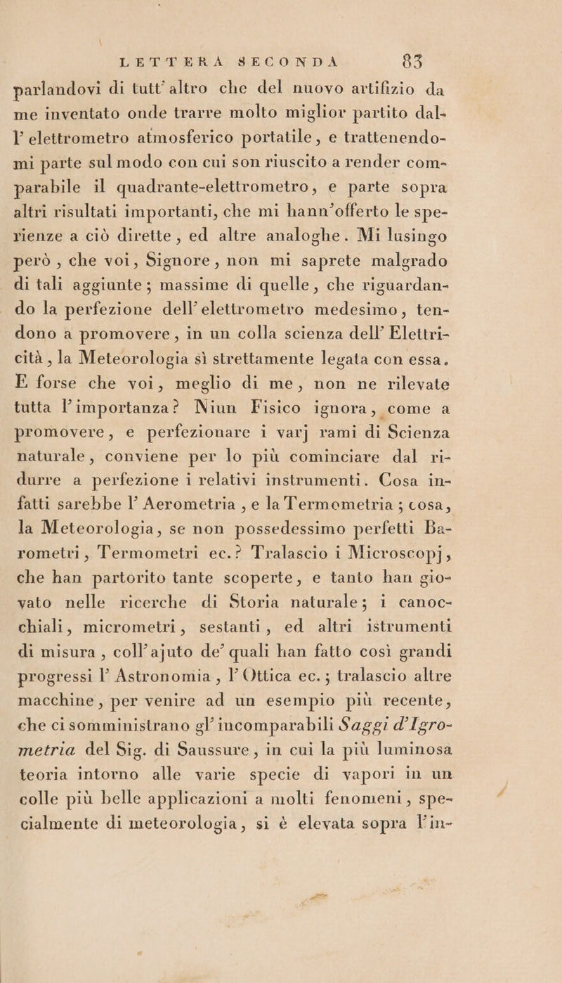 parlandovi di tutt'altro che del nuovo artifizio da me inventato onde trarre molto miglior partito dal- l elettrometro atmosferico portatile, e trattenendo- mi parte sul modo con cui son riuscito a render com- parabile il quadrante-elettrometro, e parte sopra altri risultati importanti, che mi hann’offerto le spe- rienze a ciò dirette , ed altre analoghe. Mi lusingo però , che voi, Signore, non mi saprete malgrado di tali aggiunte ; massime di quelle, che riguardan- do la perfezione dell’ elettrometro medesimo, ten- dono a promovere, in un colla scienza dell’ Elettri- cità , la Meteorologia sì strettamente legata con essa. E forse che voi, meglio di me, non ne rilevate tutta l’importanza? Niun Fisico ignora, come a promovere, e perfezionare i varj rami di Scienza naturale, conviene per lo più cominciare dal ri- durre a perfezione i relativi instrumenti. Cosa in- fatti sarebbe I Aerometria , e la Termometria ; cosa, la Meteorologia, se non possedessimo perfetti Ba- rometri, Termometri ec.? Tralascio i Microscop]j; che han partorito tante scoperte, e tanto han gio- vato nelle ricerche di Storia naturale; i canoc- chiali, micrometri, sestanti, ed altri istrumenti di misura , coll’ajuto de’ quali han fatto così grandi progressi l’ Astronomia, l' Ottica ec.; tralascio altre macchine, per venire ad un esempio più recente, che ci somministrano gl’ incomparabili Saggi d’Igro- metria del Sig. di Saussure, in cui la più luminosa teoria intorno alle varie specie di vapori in un colle più belle applicazioni a molti fenomeni, spe- cialmente di meteorologia, si è elevata sopra l’in-