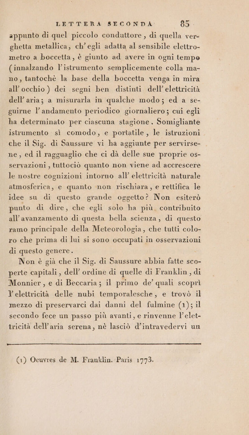 appunto di quel piccolo conduttore , di quella ver- ghetta metallica, ch'egli adatta al sensibile elettro- metro a boccetta, è giunto ad avere in ogni tempe (innalzando l'istrumento semplicemente colla ma- no, tantochè la base della boccetta venga in mira all’occhio ) dei segni ben distinti dell’ elettricità dell’ aria; a misurarla in qualche modo; ed a se- guirne l’andamento periodico giornaliero; cui egli ha determinato per ciascuna stagione. Somigliante istrumento sì comodo, e portatile , le istruzioni che il Sig. di Saussure vi ha aggiunte per servirse- ne, ed il ragguaglio che ci dà delle sue proprie os- servazioni , tuttociò quanto non viene ad accrescere le nostre cognizioni intorno all’ elettricità naturale atmosferica, e quanto non rischiara, e rettifica le idee su di questo grande oggetto? Non esiterò punto di dire, che egli solo ha più, contribuito all’avanzamento di questa bella scienza, di questo ramo principale della Meteorologia, che tutti colo- ro che prima di lui si sono occupati in osservazioni di questo genere. Non è già che il Sig. di Saussure abbia fatte sco- perte capitali, dell’ ordine di quelle di Franklin, di Monnier, e di Beccaria; il primo de’ quali scoprì Y elettricità delle nubi temporalesche, e trovò il mezzo di preservarci dai danni del fulmine (1); il secondo fece un passo più avanti, e rinvenne l'elet- tricità dell’aria serena, nè lasciò d’intravedervi un {1) Ocuvyres de M. Franklin. Paris 1773.