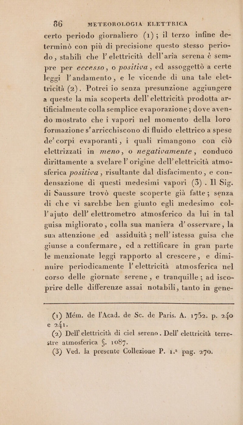 certo periodo giornaliero (1); il terzo infine de- terminò con più di precisione questo stesso perio- do, stabilì che l'elettricità dell’aria serena è sem- pre per eccesso, o positiva, ed assoggettò a certe leggi l'andamento, e le vicende di una tale elet- tricità (2). Potrei io senza presunzione aggiungere a queste la mia scoperta dell’ elettricità prodotta ar- tificialmente colla semplice evaporazione ; dove aven- do mostrato che i vapori nel momento della loro formazione s’ arricchiscono di fluido elettrico a spese de’ corpi evaporanti, i quali rimangono con ciò elettrizzati in meno, o negativamente, conduco dirittamente a svelare l’ origine dell’ elettricità atmo- sferica positiva, risultante dal disfacimento, e con- densazione di questi medesimi vapori (3) . Il Sig. di Saussure trovò queste scoperte già fatte; senza di che vi sarebbe ben giunto egli medesimo col- lajuto dell’ elettrometro atmosferico da lui in tal guisa migliorato, colla sua maniera d’ osservare, la sua attenzione ed assiduità ; nell’ istessa guisa che giunse a confermare, ed a rettificare in gran parte le menzionate leggi rapporto al crescere, e dimi- muire periodicamente l’ elettricità atmosferica nel corso delle giornate serene, e tranquille ; ad isco- prire delle differenze assai notabili, tanto in gene- (1) Mém. de l'Acad, de Sc. de Paris. A. 1752. p. 240 e 241. (2) Dell’ elettricità di ciel sereno. Dell’ elettricità terre- stre atmosferica $. 1087.