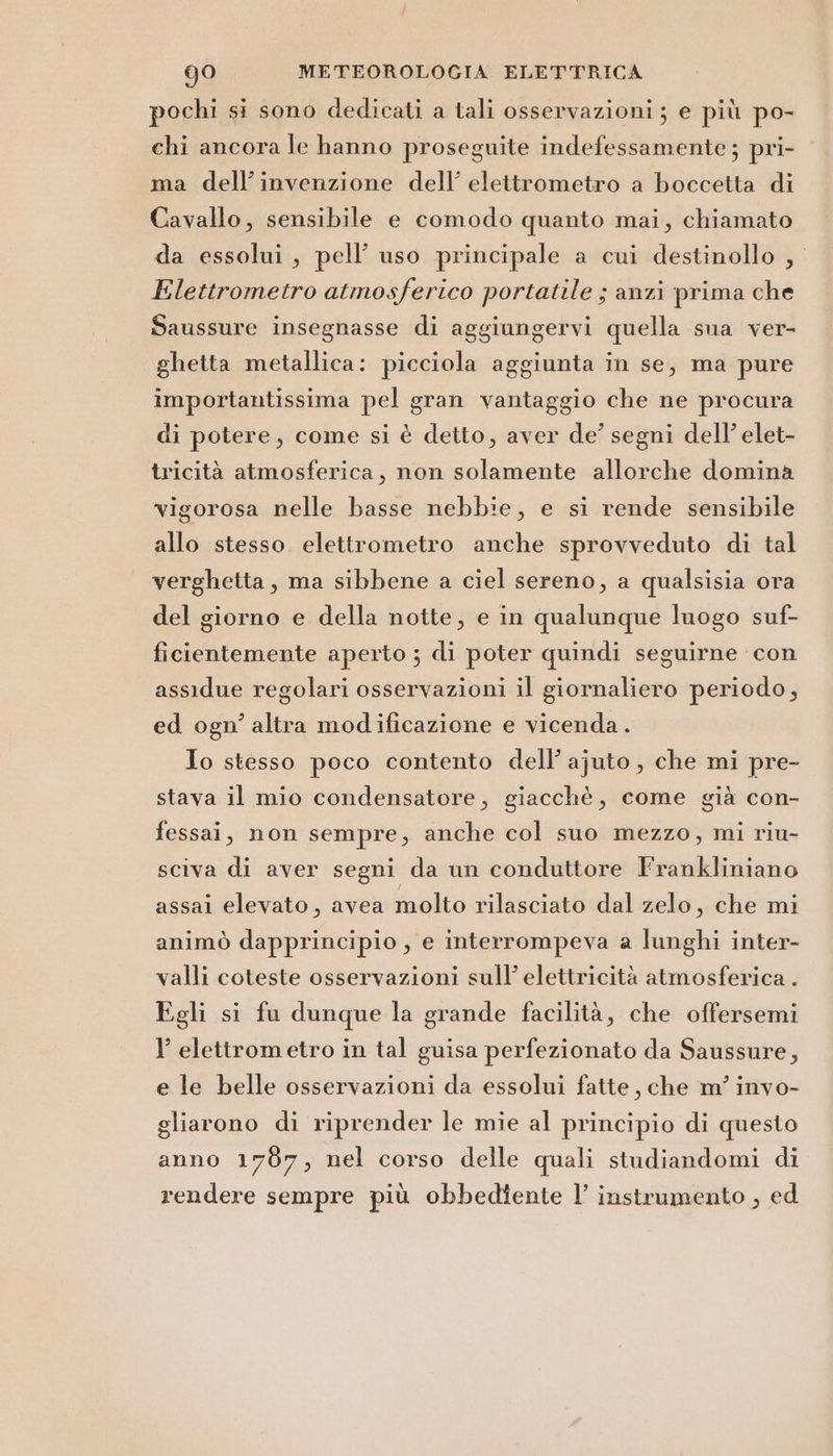 pochi si sono dedicati a tali osservazioni ; e più po- chi ancora le hanno proseguite indefessamente ; pri- ma dell'invenzione dell’ elettrometro a boccetta di Cavallo, sensibile e comodo quanto mai, chiamato da essolui, pell’ uso principale a cui destinollo , Elettrometro atmosferico portatile ; anzi prima che Saussure insegnasse di aggiungervi quella sua ver- ghetta metallica: picciola aggiunta in se, ma pure importantissima pel gran vantaggio che ne procura di potere, come si è detto, aver de’ segni dell’ elet- tricità atmosferica, non solamente allorche domina vigorosa nelle basse nebbie, e si rende sensibile allo stesso. elettrometro anche sprovveduto di tal verghetta, ma sibbene a ciel sereno, a qualsisia ora del giorno e della notte, e in qualunque luogo suf- ficientemente aperto ; di poter quindi seguirne con assidue regolari osservazioni il giornaliero periodo, ed ogn’ altra modificazione e vicenda. Io stesso poco contento dell’ ajuto , che mi pre- stava il mio condensatore, giacchè, come già con- fessai, non sempre, anche col suo mezzo, mi riu- sciva di aver segni da un conduttore Frankliniano assai elevato, avea molto rilasciato dal zelo, che mi animò dapprincipio , e interrompeva a lunghi inter- valli coteste osservazioni sull’ elettricità atmosferica . Egli si fu dunque la grande facilità, che offersemi l elettrometro in tal guisa perfezionato da Saussure, e le belle osservazioni da essolui fatte, che m’ invo- gliarono di riprender le mie al principio di questo anno 1787, nel corso delle quali studiandomi di rendere sempre più obbedtente l’ instrumento , ed