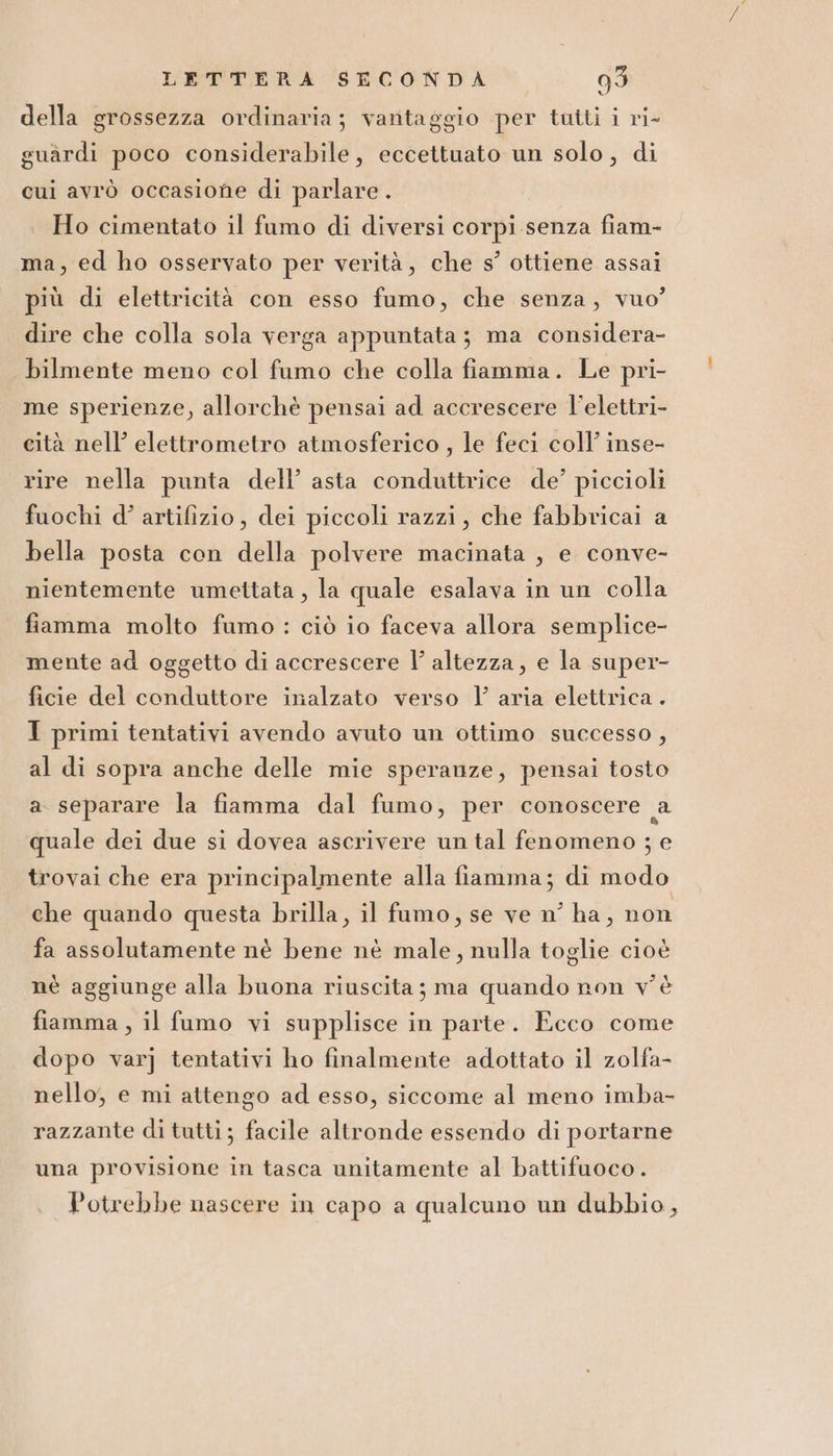 della grossezza ordinaria; vantaggio per tutti i ri- guardi poco considerabile, eccettuato un solo, di cui avrò occasione di parlare. Ho cimentato il fumo di diversi corpi senza fiam- ma, ed ho osservato per verità, che s’ ottiene assai più di elettricità con esso fumo, che senza, vuo” dire che colla sola verga appuntata; ma considera- bilmente meno col fumo che colla fiamma. Le pri- me sperienze, allorchè pensai ad accrescere l’elettri- cità nell’ elettrometro atmosferico , le feci coll’ inse- rire nella punta dell’ asta conduttrice de’ piccioli fuochi d’ artifizio, dei piccoli razzi, che fabbricai a bella posta con della polvere macinata , e conve- nientemente umettata , la quale esalava in un colla fiamma molto fumo : ciò io faceva allora semplice- mente ad oggetto di accrescere l’ altezza, e la super- ficie del conduttore inalzato verso 1’ aria elettrica . J primi tentativi avendo avuto un ottimo successo , al di sopra anche delle mie speranze, pensai tosto a separare la fiamma dal fumo, per conoscere a quale dei due si dovea ascrivere un tal fenomeno ; e trovai che era principalmente alla fiamma; di modo che quando questa brilla, il fumo, se ve n° ha, non fa assolutamente nè bene nè male, nulla toglie cioè nè aggiunge alla buona riuscita ; ma quando non v'è fiamma, il fumo vi supplisce in parte. Ecco come dopo varj tentativi ho finalmente adottato il zolfa- nello, e mi attengo ad esso, siccome al meno imba- razzante di tutti; facile altronde essendo di portarne una provisione in tasca unitamente al battifuoco. Potrebbe nascere in capo a qualcuno un dubbio,