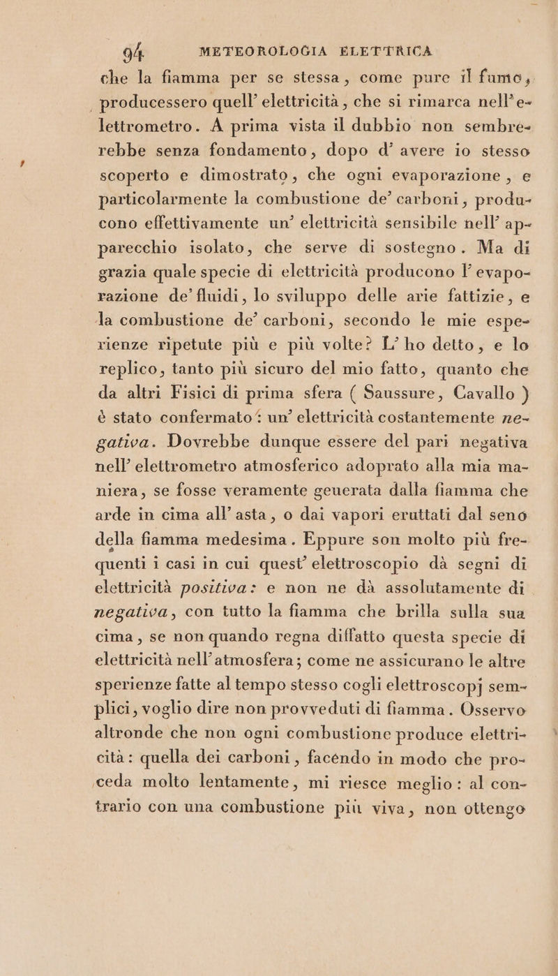 che la fiamma per se stessa, come pure il fumo, | producessero quell’ elettricità, che si rimarca nell’e- lettrometro. A prima vista il dubbio non sembre- rebbe senza fondamento, dopo d’ avere io stesso scoperto e dimostrato, che ogni evaporazione , e particolarmente la combustione de’ carboni, produ- cono effettivamente un? elettricità sensibile nell’ ap- parecchio isolato, che serve di sostegno. Ma di grazia quale specie di elettricità producono Y' evapo- razione de’ fluidi, lo sviluppo delle arie fattizie, e la combustione de’ carboni, secondo le mie espe- rienze ripetute più e più volte? L’ ho detto, e lo replico, tanto più sicuro del mio fatto, quanto ehe da altri Fisici di prima sfera ( Saussure, Cavallo ) è stato confermato‘ un’ elettricità costantemente ze- gativa. Dovrebbe dunque essere del pari negativa nell’ elettrometro atmosferico adoprato alla mia ma- niera, se fosse veramente geuerata dalla fiamma che arde in cima all’asta, o dai vapori eruttati dal seno della fiamma medesima. Eppure son molto più fre- quenti i casi in cui quest’ elettroscopio dà segni di elettricità positiva: e non ne dà assolutamente di. negativa, con tutto la fiamma che brilla sulla sua cima, se non quando regna diffatto questa specie di elettricità nell'atmosfera; come ne assicurano le altre sperienze fatte al tempo stesso cogli elettroscopj sem- plici, voglio dire non provveduti di fiamma. Osservo altronde che non ogni combustione produce elettri- cità: quella dei carboni, facendo in modo che pro- ,ceda molto lentamente, mi riesce meglio : al con- trario con una combustione più viva, non ottengo