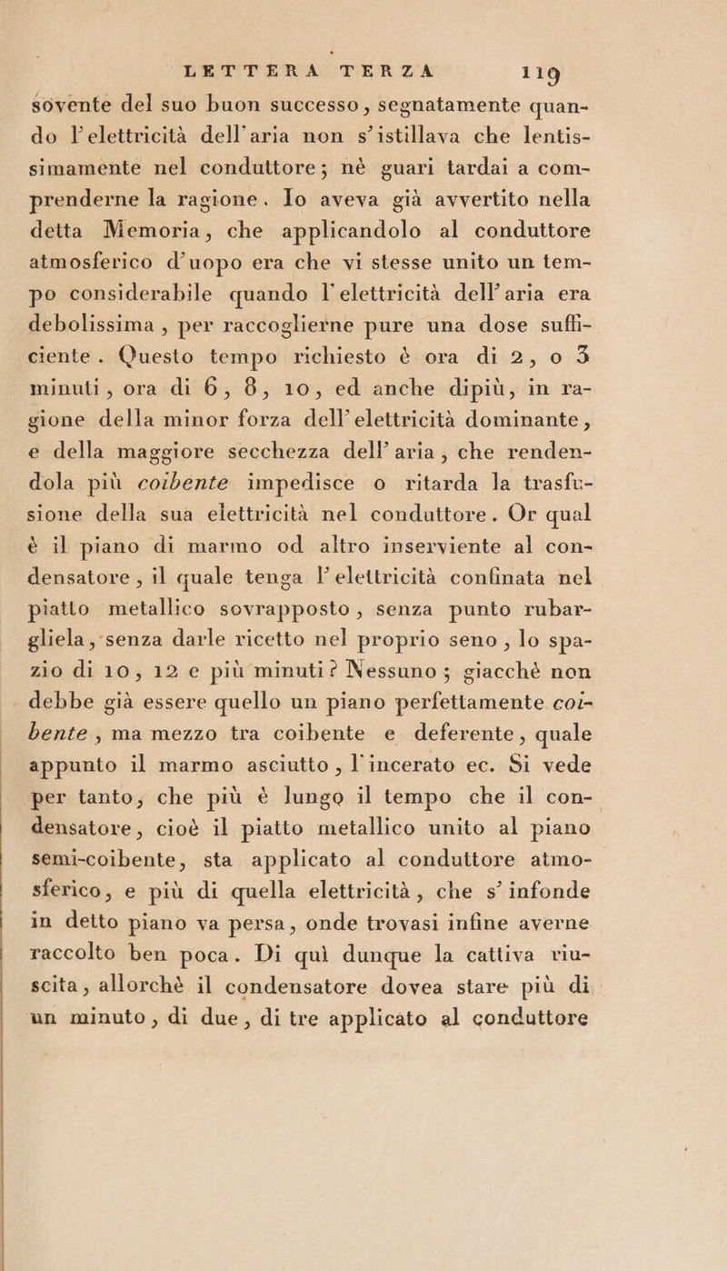 sovente del suo buon successo, segnatamente quan- do l'elettricità dell’aria non s’istillava che lentis- simamente nel conduttore; nè guari tardai a com- prenderne la ragione. Io aveva già avvertito nella detta Memoria, che applicandolo al conduttore atmosferico d’uopo era che vi stesse unito un tem- po considerabile quando l'elettricità dell’aria era debolissima , per raccoglierne pure una dose suffi- ciente. Questo tempo richiesto è ora di 2, o 3 minuti, ora di 6, 8, 10, ed anche dipiù, in ra- gione della minor forza dell’ elettricità dominante, e della maggiore secchezza dell’ aria, che renden- dola più cosdbente impedisce o ritarda la trasfu- sione della sua elettricità nel conduttore. Or qual è il piano di marmo od altro inserviente al con- densatore , il quale tenga l'elettricità confinata nel piatto metallico sovrapposto, senza punto rubar- gliela, senza darle ricetto nel proprio seno , lo spa- zio di 10, 12 e più minuti? Nessuno ; giacchè non . debbe già essere quello un piano perfettamente coi- bente , ma mezzo tra coibente e deferente, quale appunto il marmo asciutto , l'incerato ec. Si vede per tanto; che più è lungo il tempo che il con- densatore, cioè il piatto metallico unito al piano semi-coibente, sta applicato al conduttore atmo- sferico, e più di quella elettricità, che s’ infonde in detto piano va persa, onde trovasi infine averne raccolto ben poca. Di quì dunque la cattiva riu- scita, allorchè il condensatore dovea stare più di un minuto, di due, di tre applicato al conduttore