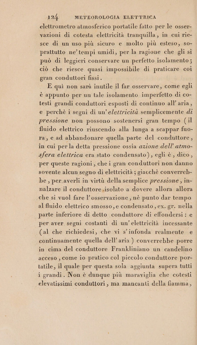 elettrometro atmosferico portatile fatto per le osser- vazioni di cotesta elettricità tranquilla, in cui rie- sce di un uso più sicuro e molto più esteso, so- prattutto ne’ tempi umidi, per la ragione che gli si può di leggieri conservare un perfetto isolamento ; ciò che riesce quasi impossibile di praticare coi gran conduttori fissi. E quì non sarà inutile il far osservare, come egli è appunto per un tale isolamento imperfetto di co- testi grandi conduttori esposti di continuo all’ aria, e perchè i segni di un’elettricità semplicemente di pressione non possono sostenersi gran tempo (il fluido elettrico riuscendo alla lunga a scappar fuo- ra, e ad abbandonare quella parte del conduttore , in cui perla detta pressione ossia azione dell’ atmo- sfera elettrica era stato condensato), egli è , dico, per queste ragioni, che i gran conduttori non danno sovente alcun segno di elettricità ; giacchè converreb- be, per.averli in virtù della semplice pressione, in- nalzare il conduttore .isolato a dovere allora allora che si vuol fare l'osservazione, nè punto dar tempo al fluido elettrico smosso, e condensato , ex. gr. nella parte inferiore di detto conduttore di effondersi : e per aver segni costanti di un’ elettricità incessante (al che richiedesi, che vi s’infonda realmente e continuamente quella dell’ aria ) converrebbe porre in cima del conduttore Frankliniano un candelino acceso , come io pratico col piccolo conduttore por- tatile, il quale per questa sola aggiunta supera tutti i grandi. Non è dunque più maraviglia che cotesti elevatissimi conduttori, ma mancanti della fiamma,