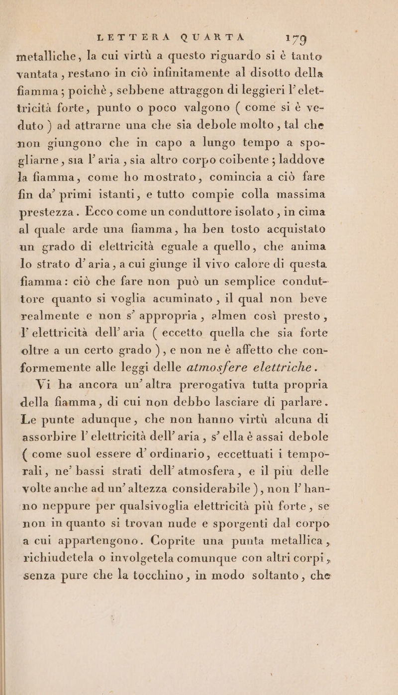 metalliche, la cui virtù a questo riguardo si è tanto vantata, restano in ciò infinitamente al disotto della fiamma; poichè, sebbene attraggon di leggieri 1’ elet- tricità forte, punto o poco valgono ( come si è ve- duto ) ad attrarne una che sia debole molto , tal che mon giungono che in capo a lungo tempo a spo- gliarne, sia l’aria, sia altro corpo coibente ; laddove la fiamma, come ho mostrato, comincia a ciò fare fin da’ primi istanti, e tutto compie colla massima prestezza. Ecco come un conduttore isolato , in cima al quale arde una fiamma, ha ben tosto acquistato un grado di elettricità eguale a quello, che anima lo strato d’aria, a cui giunge il vivo calore di questa fiamma: ciò che fare non può un semplice condut- tore quanto si voglia acuminato , il qual non beve realmente e non s’ appropria, almen così presto, l’ elettricità dell’aria ( eccetto quella che sia forte oltre a un certo grado ), e non ne è affetto che con- formemente alle leggi delle atmosfere elettriche . Vi ha ancora un’altra prerogativa tutta propria della fiamma, di cui non debbo lasciare di parlare . Le punte adunque, che non hanno virtù alcuna di assorbire l’ elettricità dell’ aria, s’ ella è assai debole ( come suol essere d’ ordinario, eccettuati i tempo- rali, ne’ bassi strati dell’ atmosfera, e il piu delle volte anche ad un’ altezza considerabile ), non l’ han- no neppure per qualsivoglia elettricità più forte, se non in quanto si trovan nude e sporgenti dal corpo a cui appartengono. Coprite una punta metallica, richiudetela o involgetela comunque con altri corpi ; senza pure che la tocchino, in modo soltanto, che