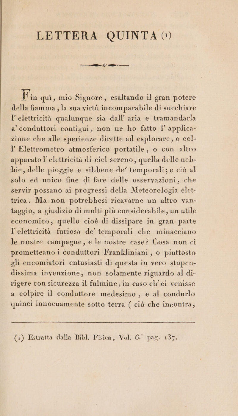 — tir) «en E in quì, mio Signore, esaltando il gran potere «della fiamma, la sua virtù incomparabile di succhiare l'elettricità qualunque sia dall aria e tramandarla a’ conduttori contigui, non ne ho fatto l' applica- zione che alle sperienze dirette ad esplorare, o col Y Elettrometro atmosferico portatile, o con altro apparato l’ elettricità di ciel sereno, quella delle neb- bie, delle pioggie e sibbene de’ temporali; e ciò al solo ed unico fine di fare delle osservazioni, che servir possano ai progressi della Meteorologia elet- trica. Ma non potrebbesi ricavarne un altro van- taggio, a giudizio di molti più considerabile, un utile economico, quello cioè di dissipare in gran parte l elettricità furiosa de’ temporali che minacciano le nostre campagne, e le nostre case? Cosa non ci prometteano i conduttori Frankliniani, o piuttosto gli encomiatori entusiasti di questa in vero stupen- dissima invenzione, non solamente riguardo al di- rigere con sicurezza il falmine , in caso ch’ei venisse a colpire il conduttore medesimo, e al condurlo quinci innocuamente sotto terra ( ciò che incontra,