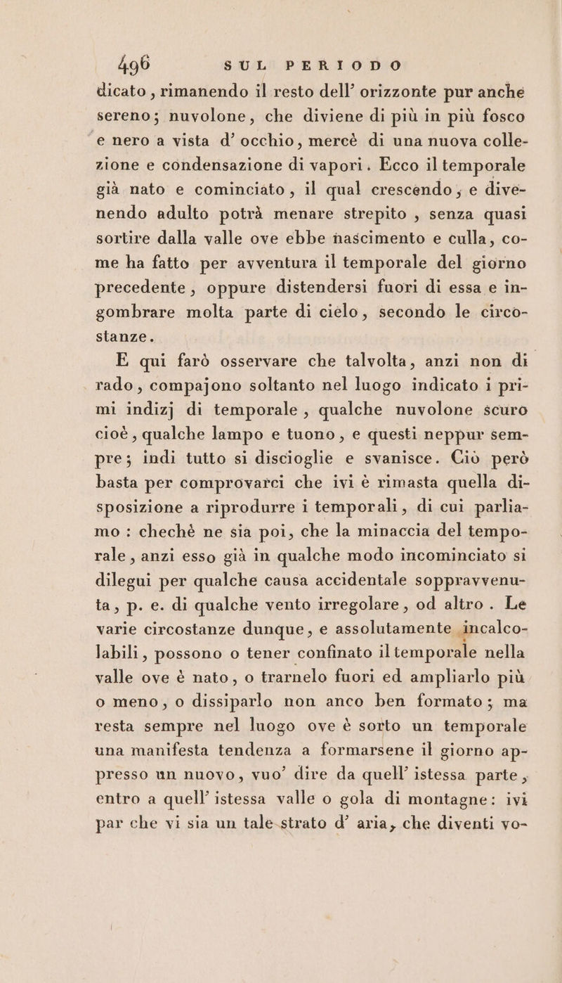 dicato , rimanendo il resto dell’ orizzonte pur anche sereno; nuvolone, che diviene di più in più fosco ‘e nero a vista d’ occhio, mercè di una nuova colle- zione e condensazione di vapori. Ecco il temporale già nato e cominciato, il qual crescendo; e dive- nendo adulto potrà menare strepito , senza quasi sortire dalla valle ove ebbe nascimento e culla, co- me ha fatto per avventura il temporale del giorno precedente, oppure distendersi fuori di essa e in- gombrare molta parte di cielo, secondo le circo- stanze. E qui farò osservare che talvolta, anzi non di rado, compajono soltanto nel luogo indicato i pri- mi indizj di temporale, qualche nuvolone scuro cioè , qualche lampo e tuono, e questi neppur sem- pre; indi tutto si discioglie e svanisce. Ciò però basta per comprovarci che ivi è rimasta quella di- sposizione a riprodurre i temporali, di cui parlia- mo : chechè ne sia poi, che la minaccia del tempo- rale, anzi esso già in qualche modo incominciato si dilegui per qualche causa accidentale soppravvenu- ta, p. e. di qualche vento irregolare , od altro . Le varie circostanze dunque, e assolutamente incalco- labili, possono o tener confinato iltemporale nella valle ove è nato, o trarnelo fuori ed ampliarlo più o meno, o dissiparlo non anco ben formato; ma resta sempre nel luogo ove è sorto un temporale una manifesta tendenza a formarsene il giorno ap- presso un nuovo, vuo’ dire da quell’ istessa parte, entro a quell’ istessa valle o gola di montagne: ivi par che vi sia un tale-strato d’ aria, che diventi vo-