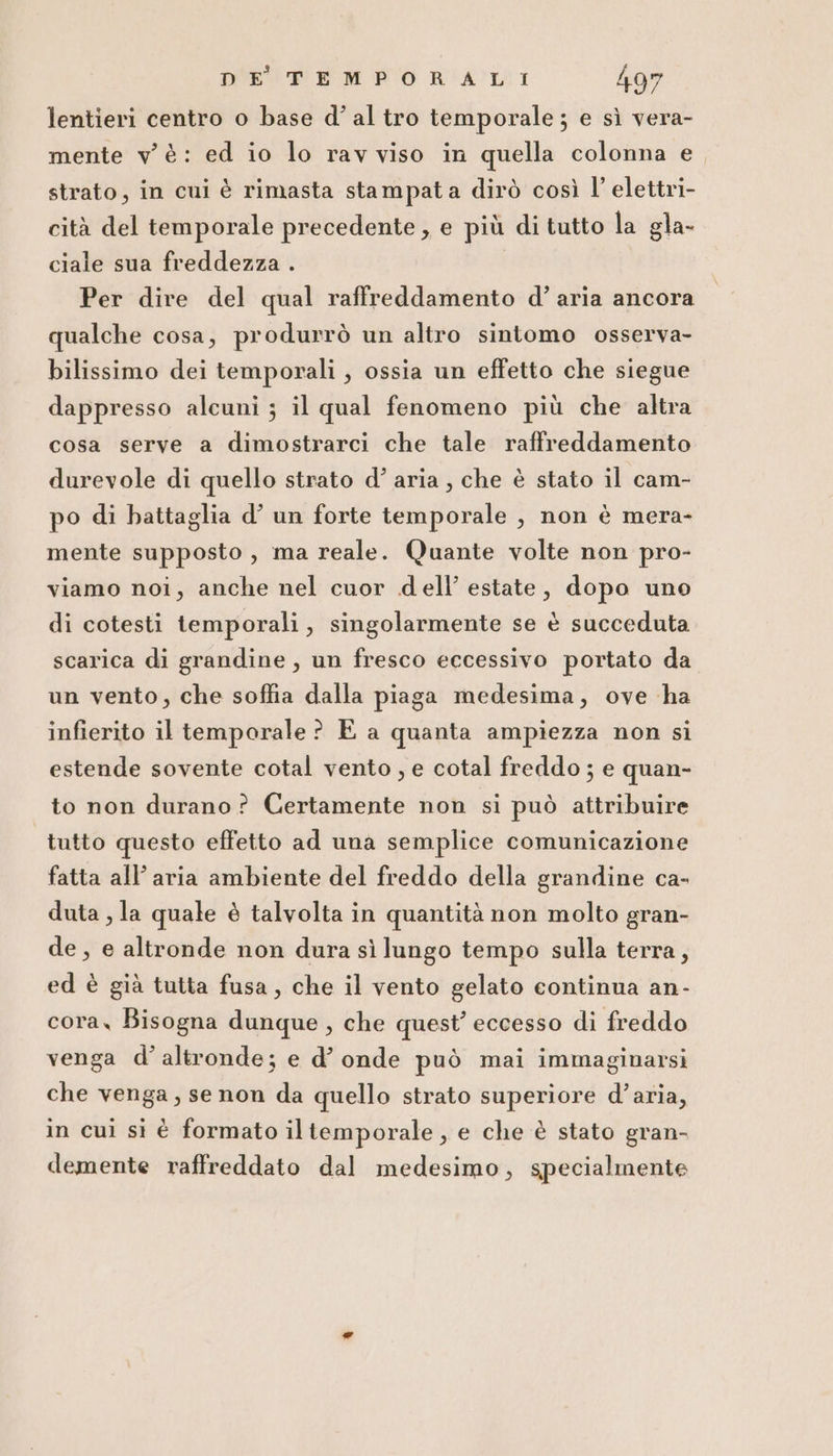 lentieri centro o base d’al tro temporale; e sì vera- mente v è: ed io lo rav viso in quella colonna e strato, in cui è rimasta stampata dirò così l’ elettri- cità del temporale precedente , e più di tutto la gla- ciale sua freddezza . Per dire del qual raffreddamento d’aria ancora qualche cosa, produrrò un altro sintomo osserva- bilissimo dei temporali , ossia un effetto che siegue dappresso alcuni ; il qual fenomeno più che altra cosa serve a dimostrarci che tale raffreddamento durevole di quello strato d’ aria, che è stato il cam- po di battaglia d’ un forte temporale , non è mera- mente supposto, ma reale. Quante volte non pro- viamo noi, anche nel cuor dell’ estate, dopo uno di cotesti temporali, singolarmente se è succeduta scarica di grandine , un fresco eccessivo portato da un vento, che soffia dalla piaga medesima, ove ha infierito il temporale? E a quanta ampiezza non si estende sovente cotal vento , e cotal freddo ; e quan- to non durano? Certamente non si può attribuire tutto questo effetto ad una semplice comunicazione fatta all’ aria ambiente del freddo della grandine ca- duta , la quale è talvolta in quantità non molto gran- de, e altronde non dura sì lungo tempo sulla terra, ed è già tutta fusa, che il vento gelato continua an- cora, Bisogna dunque, che quest’ eccesso di freddo venga d’altronde; e d’ onde può mai immaginarsi che venga, se non da quello strato superiore d’aria, in cui si è formato iltemporale, e che è stato gran- demente raffreddato dal medesimo, specialmente