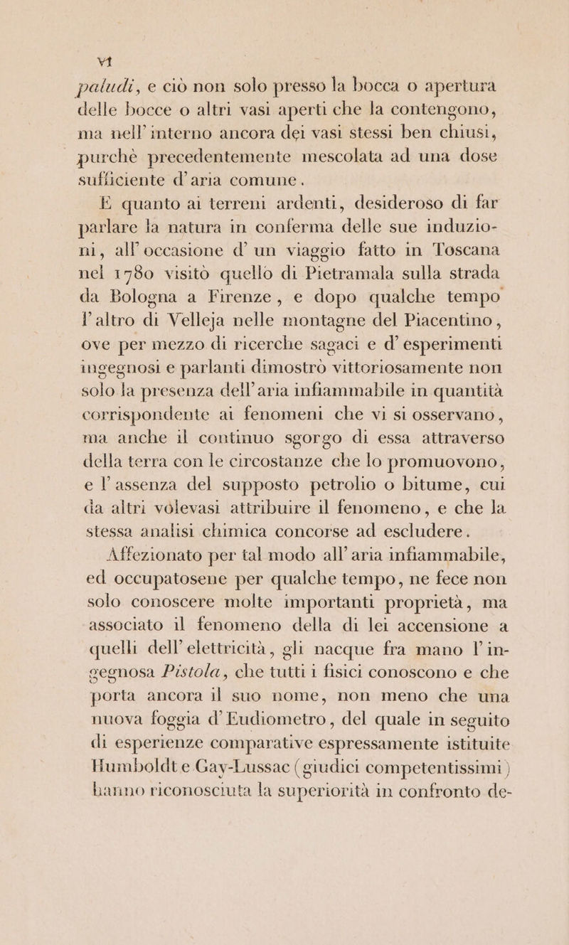 paludi, e ciò non solo presso la bocca o apertura delle bocce o altri vasi aperti che la contengono, ma nell'interno ancora dei vasi stessi ben chiusi, | purchè precedentemente mescolata ad una dose sufficiente d’aria comune. E quanto ai terreni ardenti, desideroso di far parlare la natura in conferma delle sue induzio- ni, all’occasione d’ un viaggio fatto in Toscana nel 1780 visito quello di Pietramala sulla strada da Bologna a Firenze, e dopo qualche tempo l’altro di Velleja nelle montagne del Piacentino, ove per mezzo di ricerche sagaci e d’ esperimenti ingegnosi e parlanti dimostrò vittoriosamente non solo la presenza dell’aria infiammabile in quantità corrispondente al fenomeni che vi si osservano, ma anche il continuo sgorgo di essa attraverso della terra con le circostanze che lo promuovono, e l'assenza del supposto petrolio o bitume, cui da altri volevasi attribuire il fenomeno, e che la stessa analisi chimica concorse ad escludere. Affezionato per tal modo all’ aria infiammabile, ed occupatosene per qualche tempo, ne fece non solo conoscere molte importanti proprietà, ma associato il fenomeno della di lei accensione a quelli dell’ elettricità, gli nacque fra mano 1 in- gegnosa Pistola, che tutti i fisici conoscono e che porta ancora il suo nome, non meno che una nuova foggia d’Eudiometro, del quale in seguito di esperienze comparative espressamente istituite Humboldt e Gay-Lussac (giudici competentissimi ) hanno riconosciuta la superiorità in confronto de-