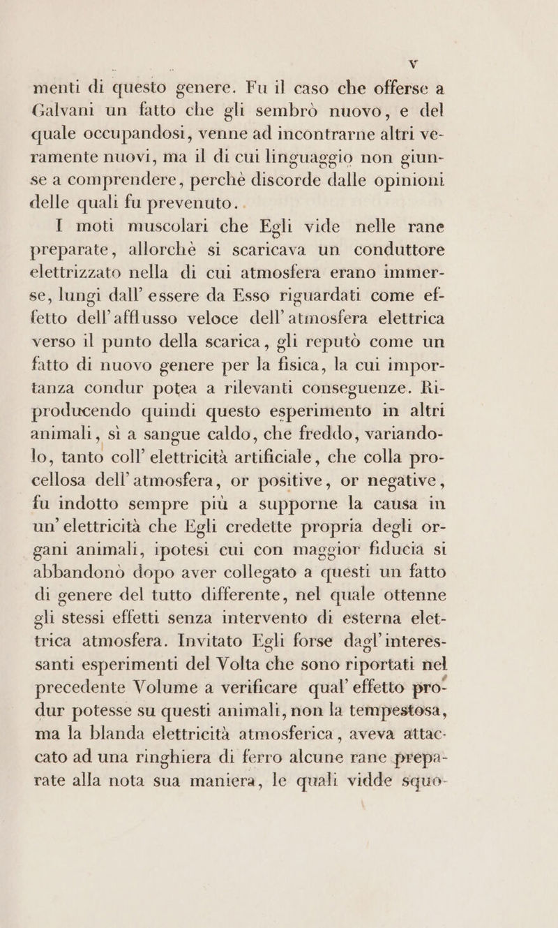 menti di questo genere. Fu il caso che offerse a Galvani un fatto che gli sembrò nuovo, e del quale occupandosi, venne ad incontrarne altri ve- ramente nuovi, ma il di cui linguaggio non giun- se a comprendere, perchè discorde dalle opinioni delle quali fu prevenuto. I moti muscolari che Egli vide nelle rane preparate, allorchè sì scaricava un conduttore elettrizzato nella di cui atmosfera erano immer- se, lungi dall’ essere da Esso riguardati come ef- fio dell afflusso veloce dell’ atmosfera elettrica verso il punto della scarica, gli reputò come un fatto di nuovo genere per la fisica, la cui impor- tanza condur potea a rilevanti conseguenze. Ri- producendo quindi questo esperimento in altri animali, si a sangue caldo, che freddo, variando- lo, tal coll’ elettricità artificitte; diè colla pro- dellota dell’ atmosfera, or positive, or negative fu indotto sempre più a supporne la causa in un’ elettricità che Egli credette propria degli or- gani animali, ipotesi cui con maggior fiducia si abbandonò dopo aver collegato a questi un fatto di genere del tutto differente, nel quale ottenne gli stessi effetti senza intervento di esterna elet- trica atmosfera. Invitato Egli forse dagl’ interes- santi esperimenti del Volta che sono riportati nel precedente Volume a verificare qual’ effetto pro! dur potesse su questi animali, non la tempestosa, ma la blanda elettricità atmosferica , aveva attac- cato ad una ringhiera di ferro alcune rane prepa- rate alla nota sua maniera, le quali vidde squo-