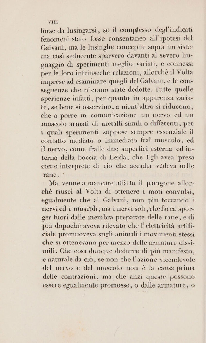 forse da lusingarsi, se il complesso degl’indicati fenomeni stato fosse consentaneo all’ ipotesi del Galvani, ma le lusinghe concepite sopra un siste- ma così seducente sparvero davanti al severo lin- guaggio di sperimenti meglio variati, e connessi per le loro intrinseche relazioni, allorché il Volta imprese ad esaminare quegli del Galvani, e le con- seguenze che n’ erano state dedotte. Tutte quelle sperienze infatti, per quanto in apparenza varia- te, se bene si osservino, a nient'altro si riducono, che a porre in comunicazione un nervo ed un muscolo armati di metalli simili o differenti, per i quali sperimenti suppose sempre essenziale il contatto mediato o immediato fral muscolo, ed il nervo, come fralle due superfici esterna ed in- terna della boccia di Leida, che Egli avea presa come interprete di ciò che accader vedeva nelle rane. Ma venne a mancare affatto il paragone allor- chè riuscì al Volta di ottenere 1 moti convulsi, egualmente che al Galvani, non più toccando 1 nervi ed i muscoli, ma i nervi soli, che facea spor- ger fuori dalle membra preparate delle rane, e di più dopochè aveva rilevato che l'elettricità artifi- ciale promuoveva sugli animali i movimenti stessi che si ottenevano per mezzo delle armature dissi- mili. Che cosa dunque dedurre di più manifesto, e naturale da ciò, se non che l’azione vicendevole del nervo e del muscolo non è la causa prima delle contrazioni, ma che anzi queste possono essere egualmente promosse, o dalle armature, o