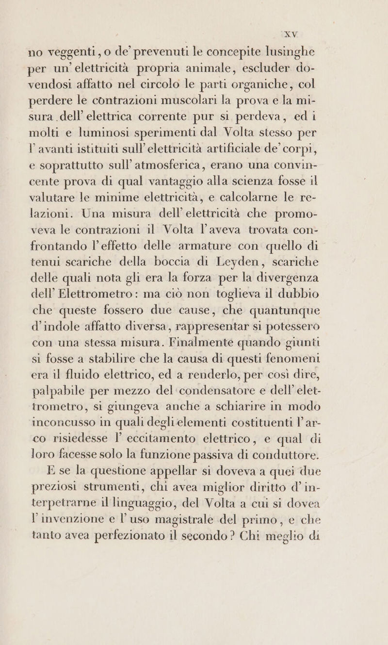 no veggenti, o de prevenuti le concepite lusinghe per un elettricità propria animale, escluder do- vendosi affatto nel circolo le parti organiche, col perdere le contrazioni muscolari la prova e la mi- sura .dell’ elettrica corrente pur si perdeva, ed i molti e luminosi sperimenti dal Volta stesso per V avanti istituiti sull’elettricità artificiale de corpi, e soprattutto sull’ atmosferica, erano una convin- cente prova di qual vantaggio alla scienza fosse il valutare le minime elettricità, e calcolarne le re- lazioni. Una misura dell’ elettricità che promo- veva le contrazioni il Volta l'aveva trovata con- frontando l’effetto delle armature con quello di tenui scariche della boccia di Leyden, scariche delle quali nota gli era la forza per la divergenza dell’ Elettrometro: ma ciò non toglieva il dubbio che queste fossero due cause, che quantunque d’indole affatto diversa, rappresentar si potessero con una stessa misura. Finalmente quando giunti si fosse a stabilire che la causa di questi fenomeni era il fluido elettrico, ed a renderlo, per così dire, palpabile per mezzo del‘ condensatore e dell’ elet- trometro, sì giungeva anche a schiarire in modo inconcusso in quali deglielementi costituenti V ar- co risiedesse l’ eccitamento elettrico, e qual di loro facesse solo la funzione passiva di conduttore. E se la questione appellar si doveva a quei due preziosi strumenti, chi avea miglior diritto d’ in- terpetrarne il linguaggio, del Volta a cui si dovea l'invenzione e l’uso magistrale del primo, e che tanto avea perfezionato il secondo ? Chi meglio di