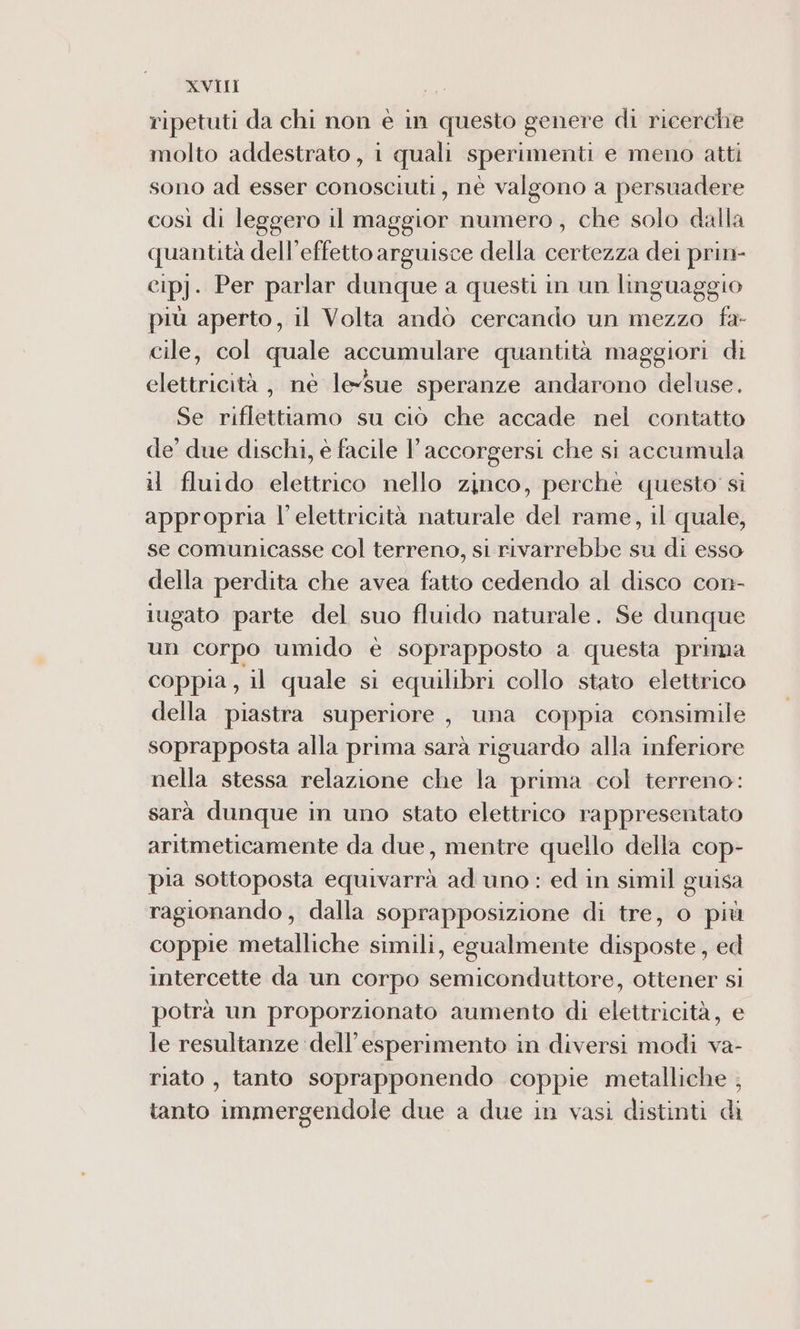 XVII | ripetuti da chi non è in questo genere di ricerche molto addestrato, i quali sperimenti e meno atti sono ad esser conosciuti, nè valgono a persuadere così di leggero il maggior numero, che solo dalla quantità dell’effetto arguisce della certezza dei prin- cipj. Per parlar dunque a questi in un linguaggio più aperto, il Volta andò cercando un mezzo fa- cile, col quale accumulare quantità maggiori di elettricità, né leSue speranze andarono deluse. Se riflettiamo su ciò che accade nel contatto de’ due dischi, è facile Y accorgersi che si accumula il fluido elettrico nello zinco, perche questo si appropria l'elettricità naturale del rame, il quale, se comunicasse col terreno, si rivarrebbe su di esso della perdita che avea fatto cedendo al disco con- iugato parte del suo fluido naturale. Se dunque un Corpo umido è soprapposto a questa prima coppia, il quale si equilibri collo stato elettrico della piastra superiore, una coppia consimile soprapposta alla prima sarà riguardo alla inferiore nella stessa relazione che la prima col terreno: sarà dunque in uno stato elettrico rappresentato aritmeticamente da due, mentre quello della cop- pia sottoposta equivarrà ad uno : ed in simil guisa ragionando, dalla soprapposizione di tre, o più coppie metalliche simili, egualmente disposte, ed intercette da un corpo semiconduttore, ottener si potrà un proporzionato aumento di elettricità, e le resultanze dell'esperimento in diversi modi va- riato , tanto soprapponendo coppie metalliche ; tanto immergendole due a due in vasi distinti di