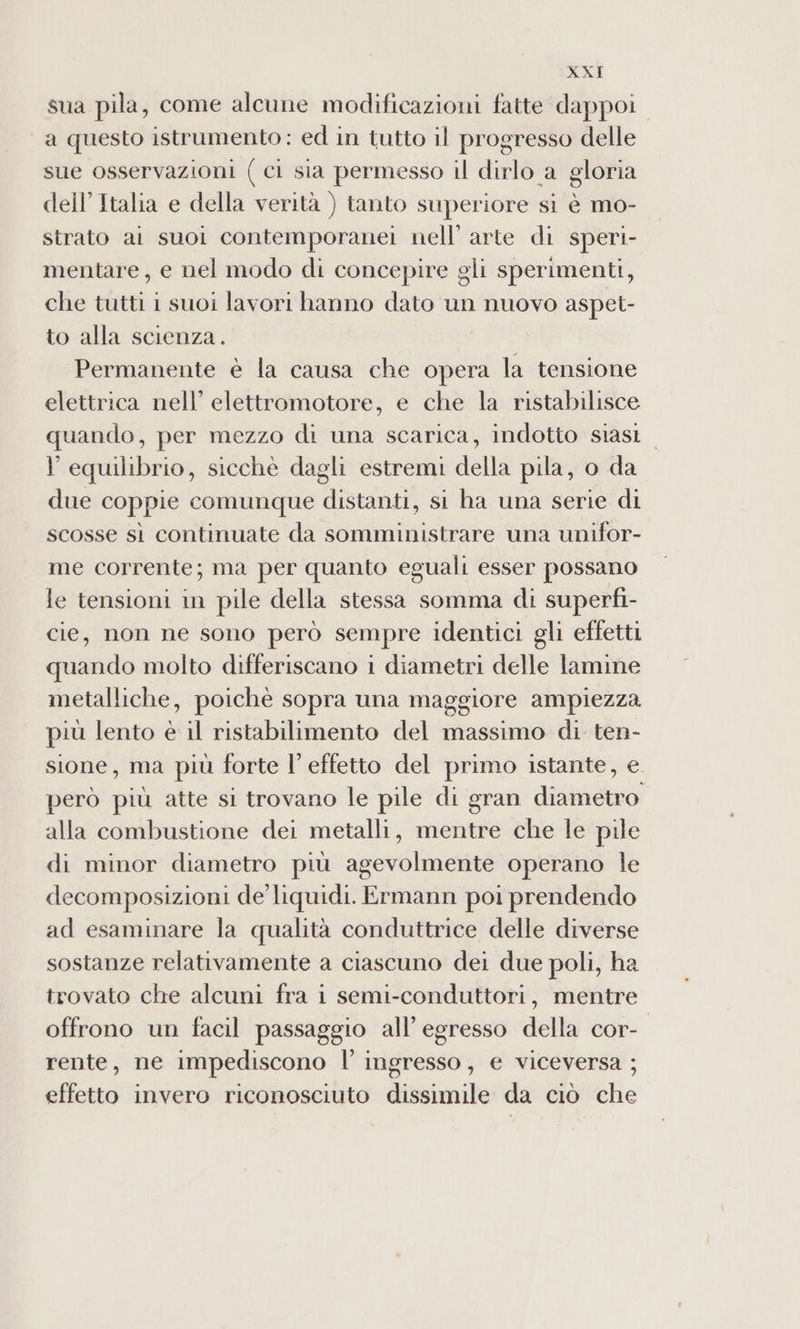 sua pila, come alcune modificazioni fatte dappoi a questo istrumento: ed in tutto il progresso delle sue osservazioni (ci sia permesso il dirlo a gloria dell’Italia e della verità ) tanto superiore si è mo- strato ai suoi contemporanei nell’ arte di speri- mentare, e nel modo di concepire gli sperimenti, che tutti i suoi lavori hanno dato un nuovo aspet- to alla scienza. Permanente è la causa che opera la tensione elettrica nell’ elettromotore, e che la ristabilisce quando, per mezzo di una scarica, indotto siasi l'equilibrio, sicchè dagli estremi della pila, o da due coppie comunque distanti, si ha una serie di scosse sì continuate da somministrare una unifor- me corrente; ma per quanto eguali esser possano le tensioni in pile della stessa somma di superfi- cie, non ne sono però sempre identici gli effetti quando molto differiscano i diametri delle lamine metalliche, poichè sopra una maggiore ampiezza più lento è il ristabilimento del massimo di ten- sione, ma più forte l’effetto del primo istante, e. però più atte si trovano le pile di gran diametro alla combustione dei metalli, mentre che le pile di minor diametro più agevolmente operano le decomposizioni de’ liquidi. Ermann poi prendendo ad esaminare la qualità conduttrice delle diverse sostanze relativamente a ciascuno dei due poli, ha trovato che alcuni fra i semi-conduttori, mentre offrono un facil passaggio all’ egresso della cor- rente, ne impediscono l’ ingresso, e viceversa ; effetto invero riconosciuto dissimile da ciò che