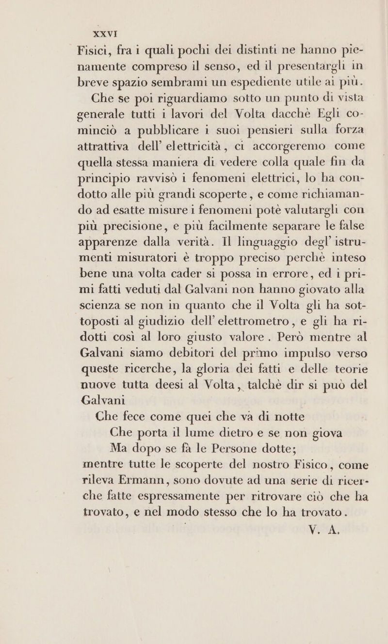 Fisici, fra i quali pochi dei distinti ne hanno pie- namente compreso il senso, ed il presentargli in breve spazio sembrami un espediente utile ai più. Che se poi riguardiamo sotto un punto di vista generale tutti i lavori del Volta dacchè Egli co- minciò a pubblicare i suoi pensieri sulla forza attrattiva dell’ elettricità, ci accorgeremo come quella stessa maniera di vedere colla quale fin da principio ravvisò i fenomeni elettrici, lo ha con- dotto alle più grandi scoperte, e come richiaman- do ad esatte misure i fenomeni pote valutargli con più precisione, e più facilmente separare le false apparenze dalla verità. Il linguaggio degl’ istru- menti misuratori è troppo preciso perchè inteso bene una volta cader si possa in errore, ed i pri- mi fatti veduti dal Galvani non hanno giovato alla scienza se non in quanto che il Volta gli ha sot- toposti al giudizio dell’ elettrometro, e gli ha ri- dotti così al loro giusto valore. Però mentre al Galvani siamo debitori del primo impulso verso queste ricerche, la gloria dei fatti e delle teorie nuove tutta deesi al Volta, talchè dir si può del Galvani Che fece come quei che va di notte Che porta il lume dietro e se non giova Ma dopo se fà le Persone dotte; mentre tutte le scoperte del nostro Fisico, come rileva Ermann, sono dovute ad una serie di ricer- che fatte espressamente per ritrovare ciò che ha trovato, e nel modo stesso che lo ha trovato . NET,