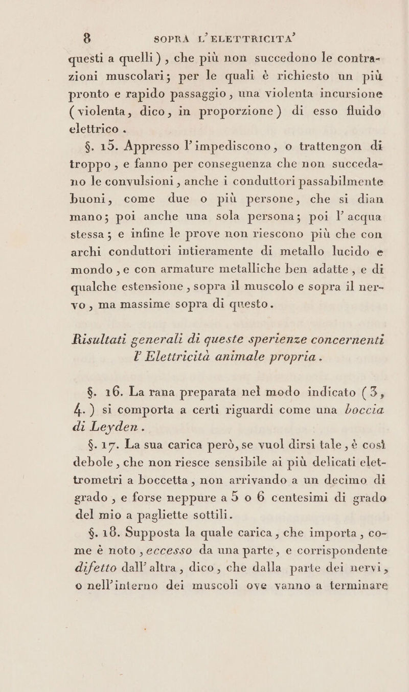 questi a quelli) , che più non succedono le contra- zioni muscolari; per le quali è richiesto un più pronto e rapido passaggio , una violenta incursione ( violenta, dico, in proporzione ) di esso fluido elettrico . $. 15. Appresso l’impediscono, o trattengon di troppo , e fanno per conseguenza che non succeda- no le convulsioni, anche i conduttori passabilmente buoni, come due o più persone, che si dian mano; poi anche una sola persona; poi l acqua stessa; e infine le prove non riescono più che con archi conduttori intieramente di metallo lucido e mondo , e con armature metalliche ben adatte, e di qualche estensione , sopra il muscolo e sopra il ner- vo, ma massime sopra di questo. Risultati generali di queste sperienze concernenti l Elettricità animale propria . $. 16. La rana preparata nel modo indicato (3, 4.) si comporta a certi riguardi come una doccia di Leyden. $. 17. La sua carica però, se vuol dirsi tale , è così debole , che non riesce sensibile ai più delicati elet- trometri a boccetta, non arrivando a un decimo di grado , e forse neppure a d o 6 centesimi di grado del mio a pagliette sottili. $. 18. Supposta la quale carica , che importa , co- me è noto , eccesso da una parte, e corrispondente difetto dall’ alira, dico, che dalla parte dei nervi, o nell’interno dei muscoli ove vanno a terminare