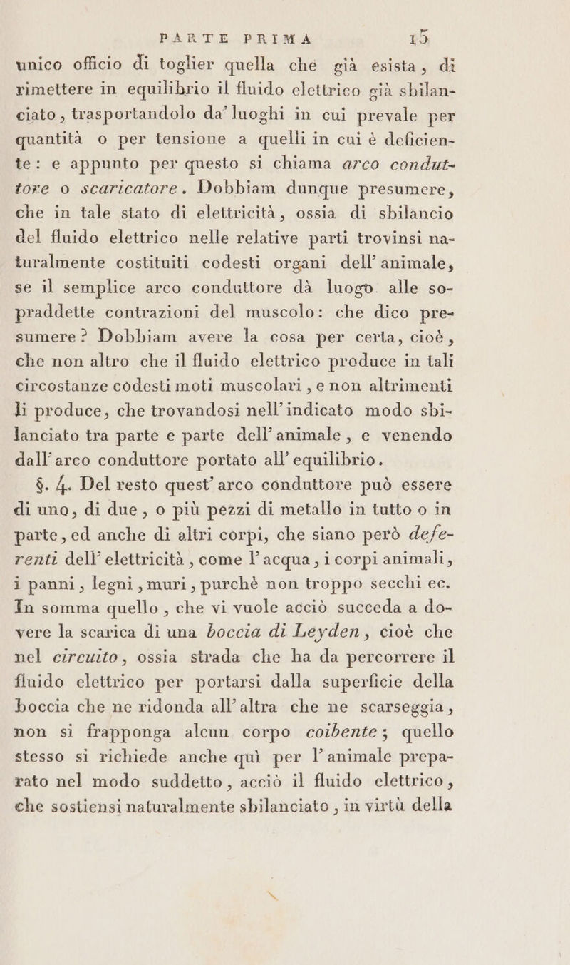unico oflicio di toglier quella che già esista, di rimettere in equilibrio il fluido elettrico già sbilan- ciato, trasportandolo da’ luoghi in cui prevale per quantità o per tensione a quelli in cui è deficien- te: e appunto per questo si chiama arco condut- tore o scaricatore. Dobbiam dunque presumere, che in tale stato di elettricità, ossia di sbilancio del fluido elettrico nelle relative parti trovinsi na- turalmente costituiti codesti organi dell’ animale, se il semplice arco conduttore dà luogo. alle so- praddette contrazioni del muscolo: che dico pre- sumere? Dobbiam avere la cosa per certa, cioè, che non altro che il fluido elettrico produce in tali circostanze codesti moti muscolari, e non altrimenti li produce, che trovandosi nell’indicato modo sbi- lanciato tra parte e parte dell’ animale, e venendo dall'arco conduttore portato all’ equilibrio. $. 4. Del resto quest’ arco conduttore può essere di uno, di due, o più pezzi di metallo in tutto o in parte, ed anche di altri corpi, che siano però defe- renti dell’ elettricità, come l’acqua, i corpi animali, i panni, legni, muri, purchè non troppo secchi ec. In somma quello , che vi vuole acciò succeda a do- vere la scarica di una doccia di Leyden, cioè che nel circuito, ossia strada che ha da percorrere il fluido elettrico per portarsi dalla superficie della boccia che ne ridonda all’ altra che ne scarseggia, non si frapponga alcun corpo corbente; quello stesso si richiede anche quì per l’animale prepa- rato nel modo suddetto, acciò il fluido elettrico, che sostiensi naturalmente sbilanciato , in virtù della