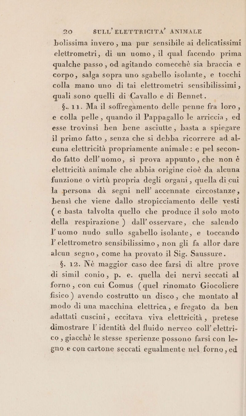 bolissima invero, ma pur sensibile ai delicatissimi elettrometri, di un uomo, il qual facendo prima qualche passo , od agitando comecehè sia braccia e corpo, salga sopra uno sgabello isolante, e tocchi colla mano uno di tai elettrometri sensibilissimi , quali sono quelli di \Cavallo e di Bennet. $. 11. Ma il soffregamento delle penne fra loro, e colla pelle, quando il Pappagallo le arriccia, ed esse trovinsi ben bene asciutte, basta a spiegare il primo fatto , senza che si debba ricorrere ad al- cuna elettricità propriamente animale: e pel secon- do fatto dell’uomo, si prova appunto, che non è elettricità animale che abbia origine cioè da alcuna funzione o virtù propria degli organi, quella di cui la persona dà segni nell’ accennate circostanze, bensì che viene dallo stropicciamento delle vesti ( e basta talvolta quello che produce il solo moto della respirazione ) dall’ osservare, che salendo l’uomo nudo sullo sgabello isolante, e toccando I’ elettrometro sensibilissimo, non gli fa allor dare alcun segno, come ha provato il Sig. Saussure. $. 12. Nè maggior caso dee farsi di altre prove di simil conio, p. e. quella dei nervi seccati al forno, con cui Comus (quel rinomato Giocoliere fisico ) avendo costrutto un disco, che montato al modo di una macchina elettrica, e fregato da ben adattati cuscini, eccitava viva elettricità, pretese dimostrare l’ identità del fluido nerveo coll’ elettri- co , giacchè le stesse sperienze possono farsi con le- gno e con cartone seccati egualmente nel forno, ed