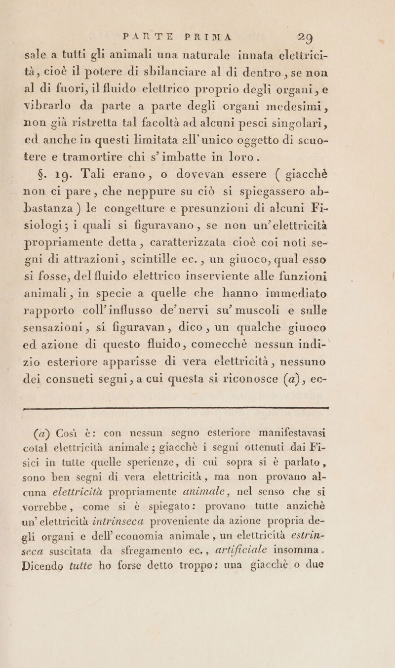 sale a tutti gli animali una naturale innata elettrici tà, cioè il potere di sbilanciare al di dentro, se non al di fuori, il fluido elettrico proprio degli organi, e vibrarlo da parte a parte degli organi medesimi, non già ristretta tal facoltà ad alcuni pesci singolari, ed anche.in questi limitata all'unico oggetto di scuo- tere e tramortire chi s'imbatte in loro. $. 19. Tali erano, o dovevan essere ( giacchè non ci pare, che neppure su ciò si spiegassero ab- bastanza ) le congetture e presunzioni di alcuni Fi- siologi; i quali si figuravano, se non un'’elettricità propriamente detta, caratterizzata cioè coi noti se- gni di attrazioni, scintille ee. , un giuoco, qual esso si fosse, del fluido elettrico inserviente alle fanzioni animali, in specie a quelle che hanno immediato rapporto coll’influsso de’ nervi su’ muscoli e sulle sensazioni, si figuravan, dico, un qualche giuoco ed azione di questo fluido, comecchè nessun indi- zio esteriore apparisse di vera elettricità, nessuno dei consueti segni, a cui questa si riconosce (a), ec- Trr__—_—_____—___—_—————————1n1111n12y©}t—1—_tt————l2. _____ _____—._——.———E—--—.——-—P—— - -- E—F—P—T——T—P—T—T——P——_——__t_ttt_É_É_Ée—_izyù (a) Così è: con nessun segno esteriore manifestavasi cotal elettricità animale ; giacchè i segni ottenuti dai Fi- sici in tutte quelle sperienze, di cui sopra si è parlato, sono ben segni di vera elettricità, ma non provano al- cuna elettricità propriamente animale, nel senso che si vorrebbe, come si è spiegato: provano tutte anzichè un’ elettricità intrinseca proveniente da azione propria de- gli organi e dell’ economia animale, un elettricità estrin- seca suscitata da sfregamento ec., artificiale insomma. Dicendo tutte ho forse detto troppo: una giacchè o due