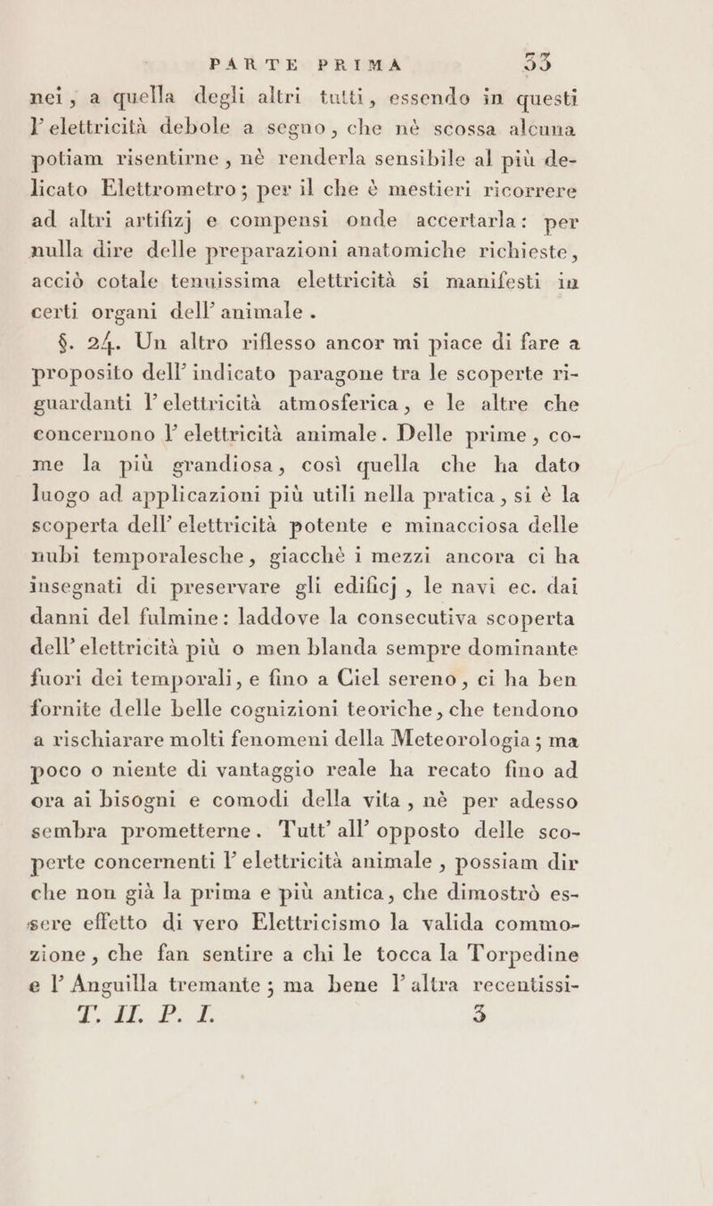 nei, a quella degli altri tutti, essendo in questi l’ elettricità debole a segno, che nè scossa alcuna potiam risentirne, nè renderla sensibile al più de- licato Elettrometro; per il che è mestieri ricorrere ad altri artifizj e compensi onde accertarla: per nulla dire delle preparazioni anatomiche richieste, acciò cotale tenuissima elettricità si manifesti in certi organi dell’ animale. $. 24. Un altro riflesso ancor mi piace di fare a proposito dell’ indicato paragone tra le scoperte ri- guardanti l’ elettricità atmosferica, e le altre che concernono J’ elettricità animale. Delle prime, co- me la più grandiosa, così quella che ha dato luogo ad applicazioni più utili nella pratica, si è la scoperta dell’ elettricità potente e minacciosa delle nubi temporalesche, giacchè i mezzi ancora ci ha insegnati di preservare gli edificj , le navi ec. dai danni del fulmine: laddove la consecutiva scoperta dell’ elettricità più o men blanda sempre dominante fuori dei temporali, e fino a Ciel sereno, ci ha ben fornite delle belle cognizioni teoriche, che tendono a rischiarare molti fenomeni della Meteorologia; ma poco o niente di vantaggio reale ha recato fino ad ora ai bisogni e comodi della vita, nè per adesso sembra prometterne. Tutt’ all’ opposto delle sco- perte concernenti l’ elettricità animale , possiam dir che non già la prima e più antica, che dimostrò es- ssere effetto di vero Elettricismo la valida commo- zione, che fan sentire a chi le tocca la Torpedine e l Anguilla tremante ; ma bene l'altra recentissi-