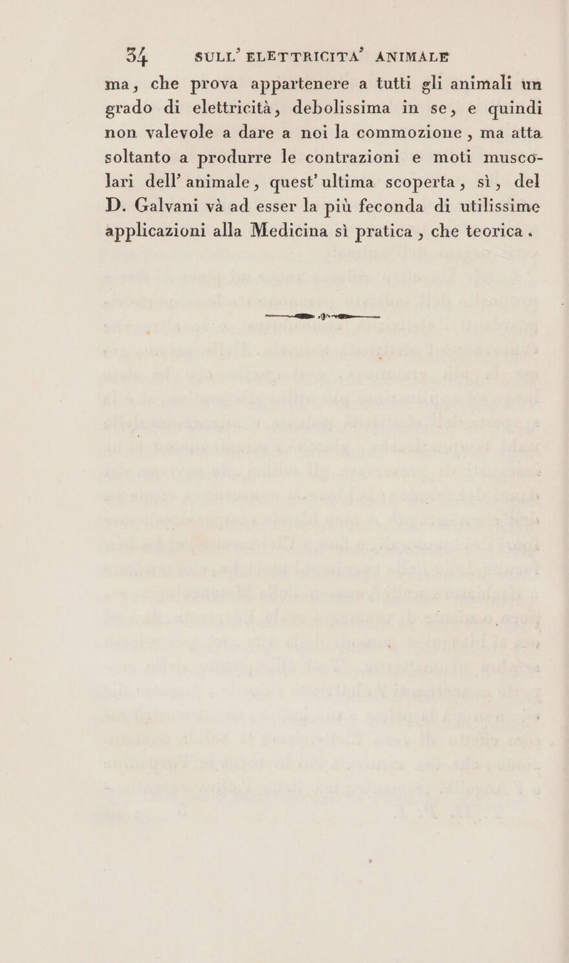 ma, che prova appartenere a tutti gli animali im grado di elettricità, debolissima in se, e quindi non valevole a dare a noi la commozione , ma atta soltanto a produrre le contrazioni e moti musco- lari dell’ animale, quest’ultima scoperta, sì, del D. Galvani và ad esser la più feconda di utilissime applicazioni alla Medicina sì pratica , che teorica . =.)