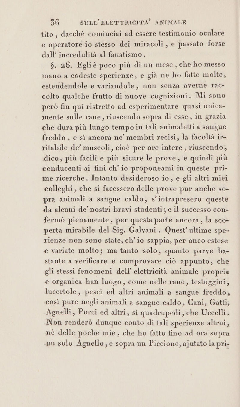 tito, dacchè cominciai ad essere testimonio oculare e operatore io stesso dei miracoli, e passato forse dall’ incredulità al fanatismo . $. 26. Egliè poco più di un mese, che ho messo mano a codeste sperienze, e già ne ho fatte molte, estendendole e variandole, non senza averne rac- colto qualche frutto di nuove cognizioni. Mi sono però fin quì ristretto ad esperimentare quasi unica- mente sulle rane, riuscendo sopra di esse, in grazia che dura più lungo tempoin tali animaletti a sangue freddo , e sì ancora ne’ membri recisi, la facoltà ir- ritabile de’ muscoli, cioè per ore intere , riuscendo, dico, più facili e più sicure le prove, e quindi più conducenti ai fini ch’ io proponeami in queste pri- me ricerche. Intanto desideroso io, e gli altri miei colleghi , che si facessero delle prove pur anche so- pra animali a sangue caldo, s’ intrapresero queste da alcuni de’ nostri bravi studenti ; e il successo con- fermò pienamente , per questa parte ancora, la sco- perta mirabile del Sig. Galvani. Quest’ ultime spe- rienze non sono state, ch’ io sappia, per anco estese e variate molto; ma tanto solo, quanto parve ba- stante a verificare e comprovare ciò appunto, che gli stessi fenomeni dell’ elettricità animale propria e organica han luogo, come nelle rane, testuggini, lucertole, pesci ed altri animali a sangue freddo, così pure negli animali a sangue caldo, Cani, Gatti, Agnelli, Porci ed altri, sì quadrupedi , che Uccelli. Non renderò dunque conto di tali sperienze altrui, mè delle poche mie, che ho fatto fino ad ora sopra un solo Agnello, e sopra un Piccione, ajutato la pri-