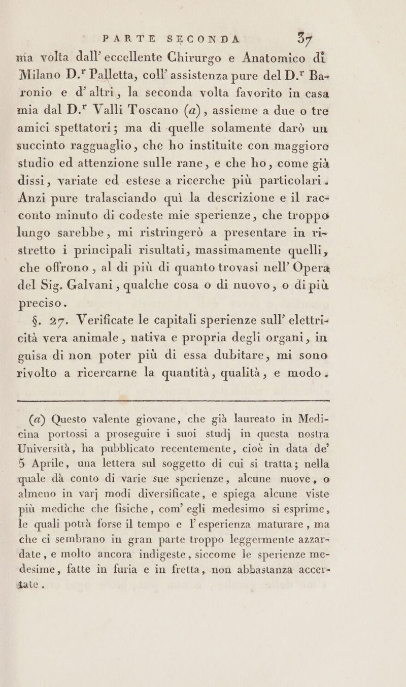 mia volta dall’ eccellente Chirurgo e Anatomico di Milano D. Palletta, coll’ assistenza pure del D. Ba- ronio e d'altri, la seconda volta favorito in casa mia dal D. Valli Toscano (a), assieme a due o tre amici spettatori; ma di quelle solamente darò un succinto ragguaglio, che ho instituite con maggiore studio ed attenzione sulle rane, e che ho, come già dissi, variate ed estese a ricerche più particolari. Anzi pure tralasciando quì la descrizione e il rac- conto minuto di codeste mie sperienze, che troppo lungo sarebbe, mi ristringerò a presentare in ri» stretto i principali risultati, massimamente quelli, che offrono , al di più di quanto trovasi nell’ Opera del Sig, Galvani, qualche cosa o di nuovo, o di più preciso. $. 27. Verificate le capitali sperienze sull’ elettri- cità vera animale , nativa e propria degli organi, in guisa di non poter più di essa dubitare, mi sono rivolto a ricercarne la quantità, qualità, e modo. (a) Questo valente giovane, che già laureato in Medi- cina portossi a proseguire i suoi studj in questa nostra Università, ha pubblicato recentemente, cioè in data de 5 Aprile, una lettera sul soggetto di cui si tratta; nella quale da conto di varie sue sperienze, alcune nuove, o almeno in varj modi diversificate, e spiega alcune viste più mediche che fisiche, com’ egli medesimo si esprime, le quali potrà forse il tempo e l'esperienza maturare , ma che ci sembrano in gran parte troppo leggermente azzar- date, e molto ancora indigeste, siccome le sperienze me- desime, fatte in furia e in fretta, non abbastanza accer- date.