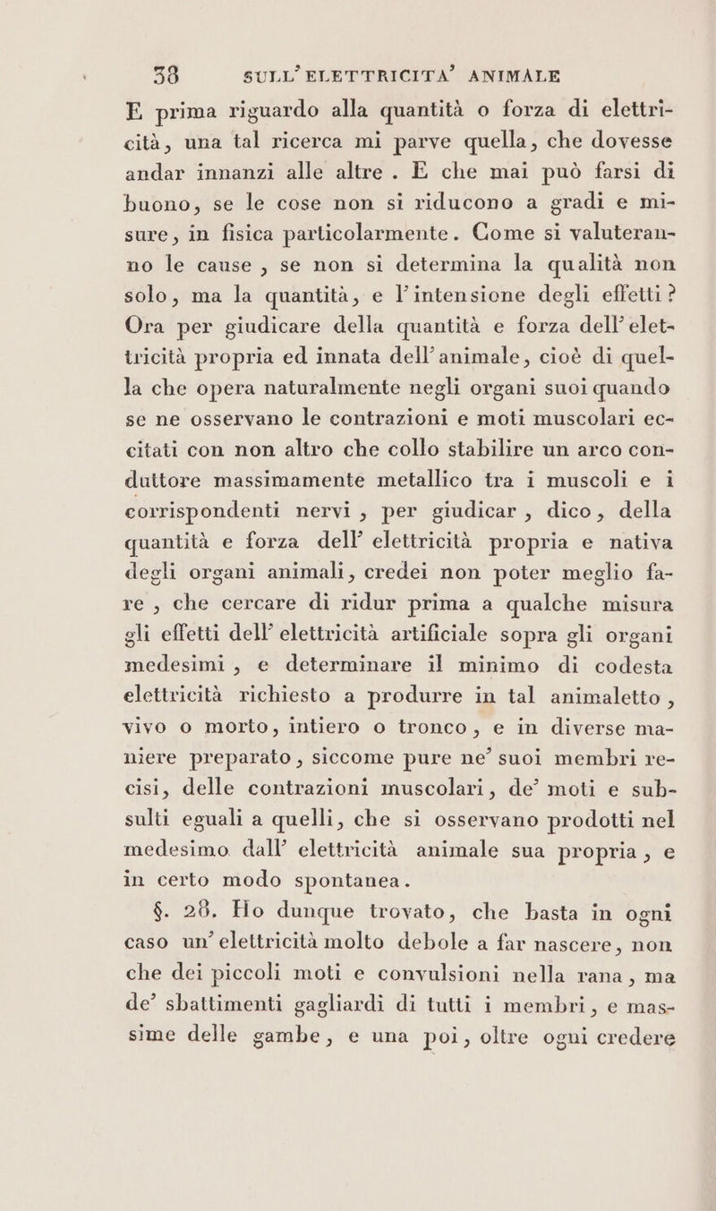 E prima riguardo alla quantità o forza di elettri- cità, una tal ricerca mi parve quella, che dovesse andar innanzi alle altre . E che mai può farsi di buono, se le cose non si riducono a gradi e mi- sure, in fisica particolarmente. Come si valuteran- no le cause, se non si determina la qualità non solo, ma la quantità, e l’intensione degli effetti ? Ora per giudicare della quantità e forza dell’ elet- tricità propria ed innata dell'animale, cioè di quel- la che opera naturalmente negli organi suoi quando se ne osservano le contrazioni e moti muscolari ec- citati con non altro che collo stabilire un arco con- duttore massimamente metallico tra i muscoli e i corrispondenti nervi, per giudicar, dico, della quantità e forza dell’ elettricità propria e nativa degli organi animali, credei non poter meglio fa- re , che cercare di ridur prima a qualche misura gli effetti dell’ elettricità artificiale sopra gli organi medesimi, e determinare il minimo di codesta elettricità richiesto a produrre in tal animaletto , vivo o morto, intiero o tronco, e in diverse ma- niere preparato , siccome pure ne’ suoi membri re- cisi, delle contrazioni muscolari, de’ moti e sub- sulti eguali a quelli, che si osservano prodotti nel medesimo dall’ elettricità animale sua propria, e in certo modo spontanea. $. 28. Ho dunque trovato, che basta in ogni caso un’ elettricità molto debole a far nascere, non che dei piccoli moti e convulsioni nella rana, ma de’ sbattimenti gagliardi di tutti i membri, e mas- sime delle gambe, e una poi, oltre ogni credere