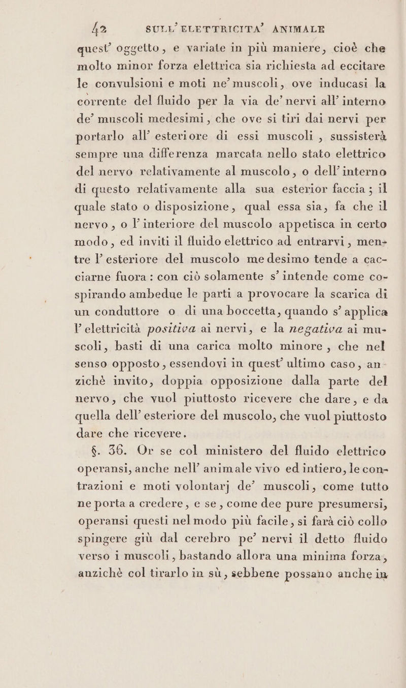 quest’ oggetto, e variate in più maniere, cioè che molto minor forza elettrica sia richiesta ad eccitare le convulsioni e moti ne’ muscoli, ove inducasi la corrente del fluido per la via de’ nervi all’ interno de° muscoli medesimi, che ove si tiri dai nervi per portarlo all’ esteriore di essi muscoli , sussisterà sempre una differenza marcata nello stato elettrico del nervo relativamente al muscolo, o dell’ interno di questo relativamente alla sua esterior faccia ; il quale stato o disposizione, qual essa sia, fa che il nervo , 0 l’interiore del muscolo appetisca in certo modo, ed inviti il fluido elettrico ad entrarvi, men- tre l’ esteriore del muscolo me desimo tende a cac- ciarne fuora : con ciò solamente s’ intende come co- spirando ambedue le parti a provocare la scarica di un conduttore o di una boccetta, quando s° applica V elettricità positiva ai nervi, e la negativa ai mu- scoli, basti di una carica molto minore, che nel senso opposto, essendovi in quest’ ultimo caso, an- zichè invito, doppia opposizione dalla parte del nervo, che vuol piuttosto ricevere che dare, e da quella dell’ esteriore del muscolo, che vuol piuttosto dare che ricevere, $. 36. Or se col ministero del fluido elettrico operansi, anche nell’ animale vivo ed intiero, le con- trazioni e moti volontarj de’ muscoli, come tutto ne porta a credere, e se, come dee pure presumersi, operansi questi nelmodo più facile, si farà ciò collo spingere giù dal cerebro pe’ nervi il detto fluido verso i muscoli, bastando allora una minima forza, anzichè col tirarlo in sù, sebbene possano anche in