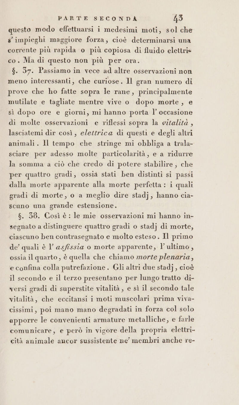 questo modo effettuarsi i medesimi moti, sol che s' impieghi maggiore forza, cioè determinarsi una corrente più rapida o più copiosa di fluido elettri« co. Ma di questo non più per ora. $. 37. Passiamo in vece ad altre osservazioni non meno interessanti, che curiose. Il gran numero di prove che ho fatte sopra le rane, principalmente mutilate e tagliate mentre vive o dopo morte, e sì dopo ore e giorni, mi hanno porta l’ occasione di molte osservazioni e riflessi sopra la vitalità , lasciatemi dir così, elettrica di questi e degli altri animali. Il tempo che stringe mi obbliga a trala- sciare per adesso molte particolarità, e a ridurre la somma a ciò che credo di potere stabilire, che per quattro gradi, ossia stati ben distinti si passi dalla morte apparente alla morte perfetta : i quali gradi di morte, o a meglio dire stadj, hanno cia- scuno una grande estensione. $. 38. Così è : le mie osservazioni mi hanno in- segnato a distinguere quattro gradi o stadj di morte, ciascuno ben contrasegnato e molto esteso. Il primo de’ quali è 1 asfissia o morte apparente, l’ultimo, ossia il quarto , è quella che chiamo morte plenaria, e confina colla putrefazione . Gli altri due stadj, cioè il secondo e il terzo presentano per lungo tratto di- versi gradi di superstite vitalità , e sì il secondo tale vitalità, che eccitansi i moti muscolari prima viva- cissimi, poi mano mano degradati in forza col solo apporre le convenienti armature metalliche, e farle comunicare, e però in vigore della propria elettri- cità animale ancor sussistente ne membri anche re-