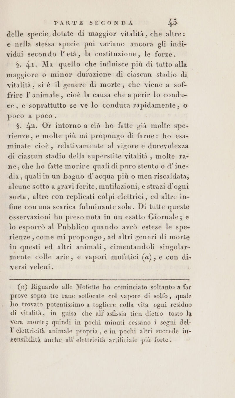 delle specie dotate di maggior vitalità, che altre: e nella stessa specie poi variano ancora gli indi vidui secondo l'età, la costituzione, le forze. $. 41. Ma quello che influisce più di tutto alla maggiore o minor durazione di ciascun stadio di vitalità, si è il genere di morte, che viene a sof- frire Vl animale , cioè la causa che a perir lo condu- ce, e soprattutto se ve lo conduca rapidamente, o poco a poco. $. 42. Or intorno a ciò ho fatte già molte spe- rienze, e molte più mi propongo di farne: ho esa- minate cioè, relativamente al vigore e durevolezza di ciascun stadio della superstite vitalità , molte ra- ne, che ho fatte morire quali di puro stento o d’ ine- dia, qualiin un bagno d’acqua più o men riscaldata; alcune sotto a gravi ferite, mutilazioni, e strazi d'ogni sorta, altre con replicati colpi elettrici, ed altre in- fine con una scarica fulminante sola. Di tutte queste osservazioni ho preso nota in un esatto Giornale; e lo esporrò al Pubblico quando avrò estese le spe- rienze, come mi propongo, ad altri generi di morte in questi ed altri animali, cimentandoli singolar- mente colle arie, e vapori mofetici (a), e con di- versi veleni. (a) Riguardo alle Mofette ho cominciato soltanto a far prove sopra tre rane soffocate col vapore di solfo, quale ho trovato potentissimo a togliere colla vita ogni residuo di vitalità, in guisa che all’ asfissia tien dietro tosto la Vera morte; quindi in pochi minuti cessano i segni del- V elettricità animale propria, e in pochi altri succede in- sensibilità anche all’ elettricità artificiale più forte.