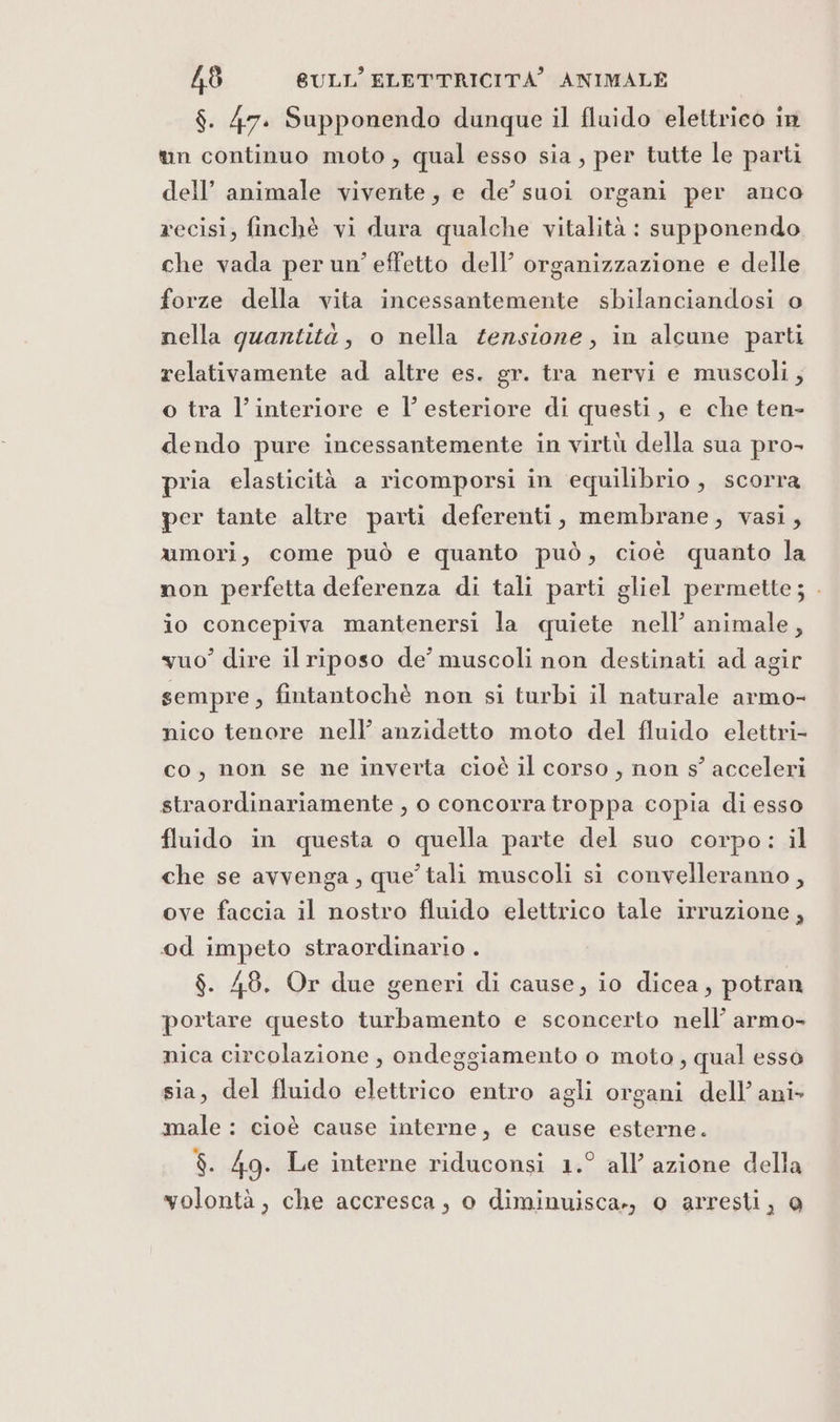 $. 47. Supponendo dunque il fluido elettrico in t&amp;un continuo moto, qual esso sia, per tutte le parti dell’ animale vivente, e de’ suoi organi per anco recisi, finchè vi dura qualche vitalità : supponendo che vada per un’ effetto dell’ organizzazione e delle forze della vita incessantemente sbilanciandosi o nella quantità, o nella tensione, in alcune parti relativamente ad altre es. gr. tra nervi e muscoli, o tra l’interiore e l’ esteriore di questi, e che ten- dendo pure incessantemente in virtù della sua pro- pria elasticità a ricomporsi in equilibrio, scorra per tante altre parti deferenti, membrane, vasi, umori, come può e quanto può, cioè quanto la non perfetta deferenza di tali parti gliel permette; . io concepiva mantenersi la quiete nell’ animale, vuo” dire il riposo de’ muscoli non destinati ad agir sempre, fintantochè non si turbi il naturale armo- nico tenore nell’ anzidetto moto del fluido elettri- co, non se ne inverta cioè il corso, non s° acceleri straordinariamente , o concorra troppa copia di esso fluido in questa o quella parte del suo corpo: il che se avvenga, que’ tali muscoli si convelleranno, ove faccia il nostro fluido elettrico tale irruzione, od impeto straordinario . $. 48. Or due generi di cause, io dicea, potran portare questo turbamento e sconcerto nell’ armo- nica circolazione , ondeggiamento o moto, qual esso sia, del fluido elettrico entro agli organi dell’ ani male : cioè cause interne, e cause esterne. $. 49. Le interne riduconsi 1.° all’ azione della volontà, che accresca, o diminuisca., o arresti, @