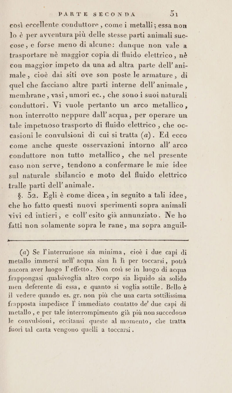 così eccellente conduttore, come i metalli; essa non lo è per avventura più delle stesse parti animali suc- cose, e forse meno di alcune: dunque non vale a trasportare nè maggior copia di fluido elettrico, nè con maggior impeto da una ad altra parte dell’ ani- male, cioè dai siti ove son poste le armature, di quel che facciano altre parti interne dell’ animale, membrane, vasi, umori ec., che sono i suoi naturali conduttori. Vi vuole pertanto un arco metallico, non interrotto neppure dall’ acqua, per operare un tale impetuoso trasporto di fluido elettrico , che oc- casioni le convulsioni di cui si tratta (a). Ed ecco come anche queste osservazioni intorno all arco conduttore non tutto metallico, che nel presente caso non serve, tendono a confermare le mie idee sul naturale sbilancio e moto del fluido elettrico tralle parti dell’ animale. $. 52. Egli è come dicea, in seguito a tali idee, che ho fatto questi nuovi sperimenti sopra animali vivi ed intieri, e coll’ esito già annunziato. Ne ho fatti non solamente sopra le rane, ma sopra anguil- (a) Se l’interruzione sia minima, cioè i due capi di metallo immersi nell’ acqua sian lì Ii per toccarsi, potrà ancora aver luogo l’effetto. Non così se in luogo di acqua frappongasi qualsivoglia altro corpo sia liquido sia solido men deferente di essa, e quanto si voglia sottile. Bello è il vedere quando es. gr. non più che una carta sottilissima frapposta impedisce l immediato contatto de’ due capi di metallo , e per tale interrompimento già più non succedono le convulsioni, eccitansi queste al momento, che tratta fuori tal carta vengono quelli a toccarsi.