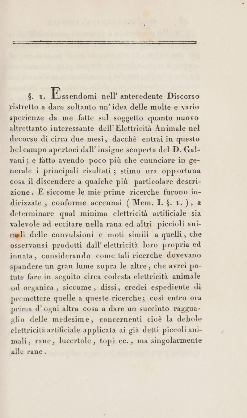 $. 2. Ritieni nell’ antecedente Discorso ristretto a dare soltanto un’ idea delle molte e varie sperienze da me fatte sul soggetto quanto nuovo altrettanto interessante dell’ Elettricità Animale nel decorso di circa due mesi, dacchè entrai in questo belcampo apertoci dall’ insigne scoperta del D. Gal- vani; e fatto avendo poco più che enunciare in ge- nerale i principali risultati ; stimo ora opportuna cosa il discendere a qualche più particolare descri- zione. E siccome le mie prime ricerche furono in- dirizzate , conforme accennai ( Mem. I. $. 1.), a determinare qual minima elettricità artificiale sia valevole ad eccitare nella rana ed altri piccioli ani- muali delle convulsioni e moti simili a quelli, che osservansi prodotti dall’ elettricità loro propria ed innata, considerando come tali ricerche dovevano spandere un gran lume sopra le altre, che avrei po- tute fare in seguito circa codesta elettricità animale od organica , siccome, dissi, credei espediente di premettere quelle a queste ricerche; così entro ora prima d’ ogni altra cosa a dare un succinto raggua- glio delle medesime, concernenti cioè la debole elettricità artificiale applicata ai già detti piccoli ani- mali, rane, lucertole, topi ec., ma singolarmente alle rane.