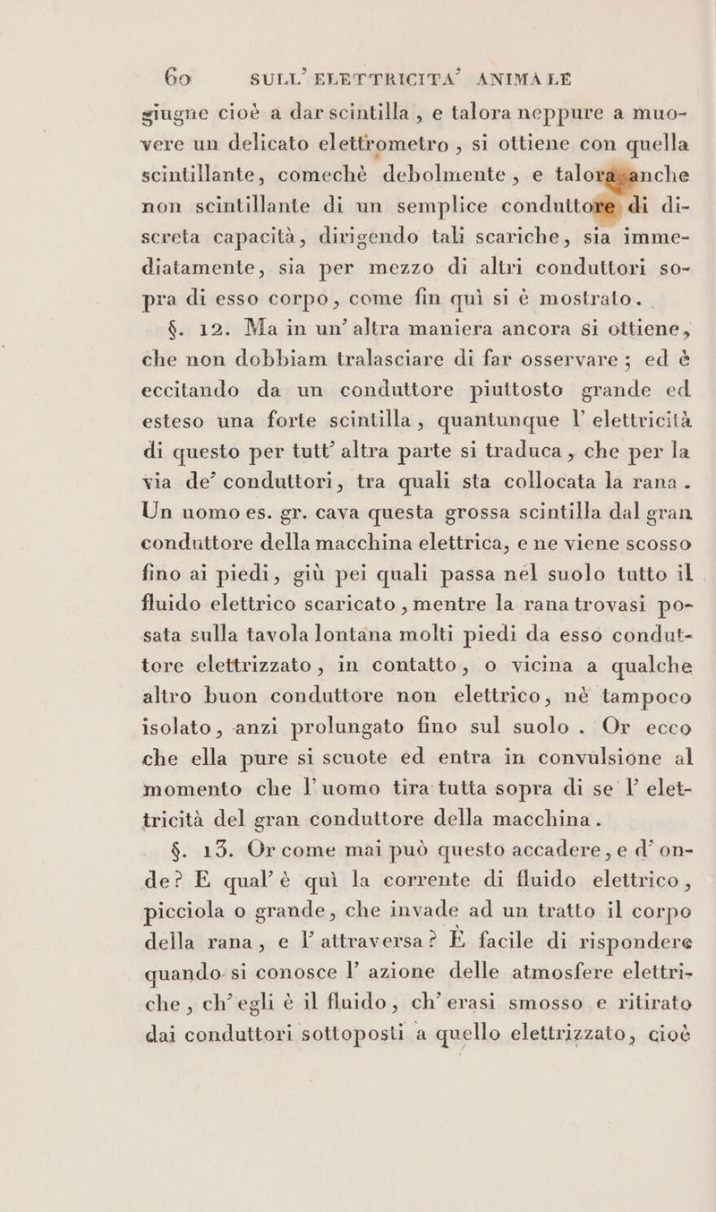 siugne cioè a dar scintilla, e talora neppure a muo- vere un delicato elettrometro , si ottiene con quella nche di di- screta capacità, dirigendo tali scariche, sia imme- scintillante, comechè debolmente, e talor non scintillante di un semplice condutt diatamente, sia per mezzo di altri conduttori so- pra di esso corpo, come fin quì si è mostrato. $. 12. Ma in un’altra maniera ancora si ottiene, che non dobbiam tralasciare di far osservare ; ed è eccitando da un conduttore piuttosto grande ed esteso una forte scintilla, quantunque l’ elettricità di questo per tutt’ altra parte si traduca , che per la via de’ conduttori, tra quali sta collocata la rana . Un uomo es. gr. cava questa grossa scintilla dal gran conduttore della macchina elettrica, e ne viene scosso fino ai piedi, giù pei quali passa nel suolo tutto il. fluido elettrico scaricato , mentre la rana trovasi po- sata sulla tavola lontana molti piedi da esso condut- tore elettrizzato , in contatto, o vicina a qualche altro buon conduttore non elettrico, nè tampoco isolato, anzi prolungato fino sul suolo. Or ecco che ella pure si scuote ed entra in convulsione al momento che l’uomo tira tutta sopra di se Vl elet- tricità del gran conduttore della macchina . $. 13. Or come mai può questo accadere, e d’ on- de? E qual'è quì la corrente di fluido elettrico, picciola o grande, che invade ad un tratto il corpo della rana, e l’ attraversa ? È facile di rispondere quando. si conosce l’ azione delle atmosfere elettri&gt; che, ch'egli è il fluido, ch’erasi smosso e ritirato dai conduttori sottoposti a quello elettrizzato, cioè