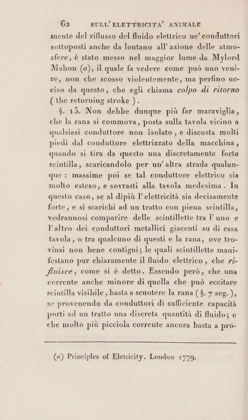 mente del riflusso del fluido elettrico ne’ conduttori sottoposti anche da lontano all’ azione delle atmo- sfere, è stato messo nel maggior lume da Mylord Mahon (a), il quale fa vedere come può uno veni- re, non che scosso violentemente, ma perfino uc- ciso da questo, che egli chiama colpo di ritorno ( the returning stroke SÈ $. 15. Non debbe dunque più far maraviglia, che la rana si commova, posta sulla tavola vicino a qualsiasi conduttore non isolato, e discosta molti piedi dal conduttore elettrizzato della macchina, quando si tira da questo una discretamente forte scintilla, scaricandolo per un’altra strada qualun- que : massime poi se tal conduttore elettrico sia molto esteso, e sovrasti alla tavola medesima. In questo caso, se al dipiù l’ elettricità sia decisamente forte, e si scarichi ad un tratto con piena scintilla, vedrannosi comparire delle scintillette tra Y uno e l’altro dei conduttori metallici giacenti su di essa tavola, o tra qualcuno di questi e la rana, ove tro- vinsi non bene contigui; le quali scintillette mani- festano pur chiaramente il fluido elettrico, che r7- Yluisce, come si è detto. Essendo però, che una corrente anche minore di quella che può eccitare scintilla visibile, basta a scuotere la rana ($. 7 seg. ), se provenendo da conduttori di sufficiente capacità porti ad un tratto una discreta quantità di fluido; e che molto più picciola corrente ancora basta a pro- l_————_—_—_—_—_—___—__—re_x@«—@t—_——e—————r—_—_—rrr___—_——_-_—————._-_r ————_—c;2x2cztn, (a) Principles of Eletricity. London 1779.