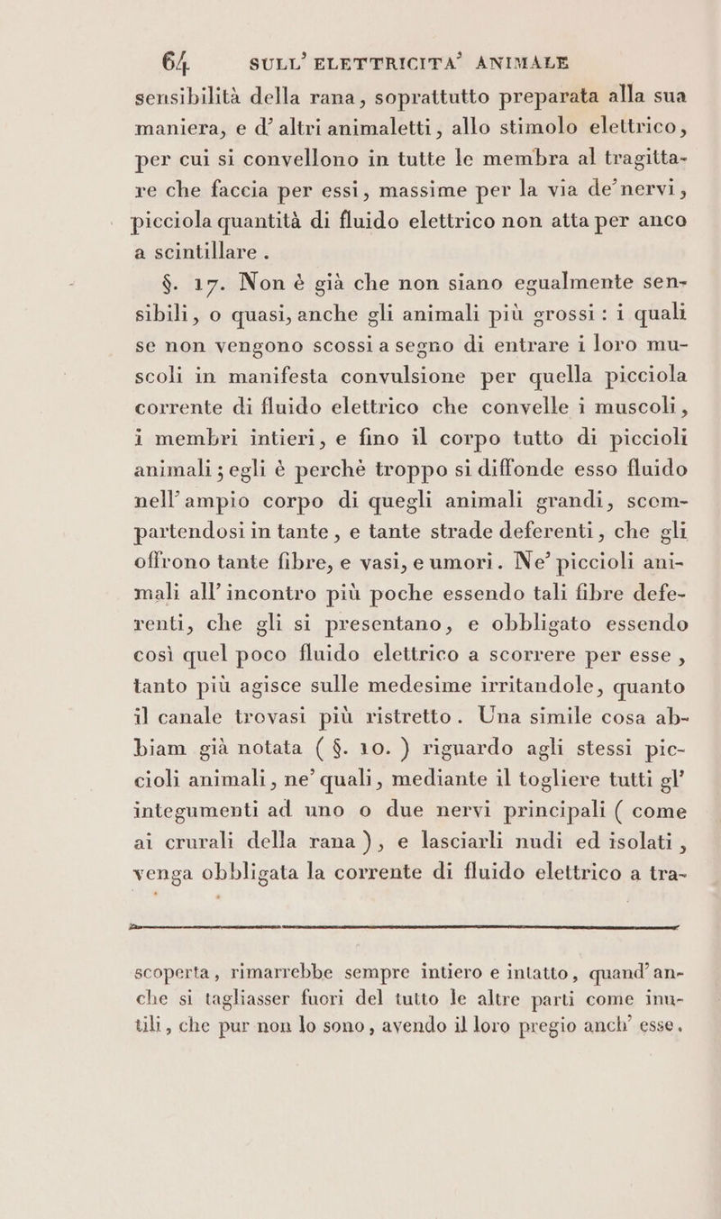 sensibilità della rana, soprattutto preparata alla sua maniera, e d’ altri animaletti, allo stimolo elettrico, per cui si convellono in tutte le membra al tragitta- re che faccia per essi, massime per la via de’ nervi, picciola quantità di fluido elettrico non atta per anco a scintillare . $. 17. Nonè già che non siano egualmente sen- sibili, o quasi, anche gli animali più grossi : i quali se non vengono scossi a segno di entrare i loro mu- scoli in manifesta convulsione per quella picciola corrente di fluido elettrico che convelle i muscoli, i membri intieri, e fino il corpo tutto di piccioli animali ; egli è perchè troppo si diffonde esso fluido nell'ampio corpo di quegli animali grandi, scom- partendosi in tante, e tante strade deferenti, che gli offrono tante fibre, e vasi, eumori. Ne? piccioli ani- mali all’ incontro più poche essendo tali fibre defe- renti, che gli si presentano, e obbligato essendo così quel poco fluido elettrico a scorrere per esse , tanto più agisce sulle medesime irritandole, quanto il canale trovasi più ristretto. Una simile cosa ab- biam già notata ( $. 10. ) riguardo agli stessi pic- cioli animali, ne’ quali, mediante il togliere tutti gl’ integumenti ad uno o due nervi principali ( come ai crurali della rana ), e lasciarli nudi ed isolati, venga obbligata la corrente di fluido elettrico a tra- RR EI I IO TE CINTI PIFIAT TA scoperta, rimarrebbe sempre intiero e intatto, quand’ an- che si tagliasser fuori del tutto le altre parti come inu- tili, che pur non lo sono, avendo il loro pregio anch’ esse.