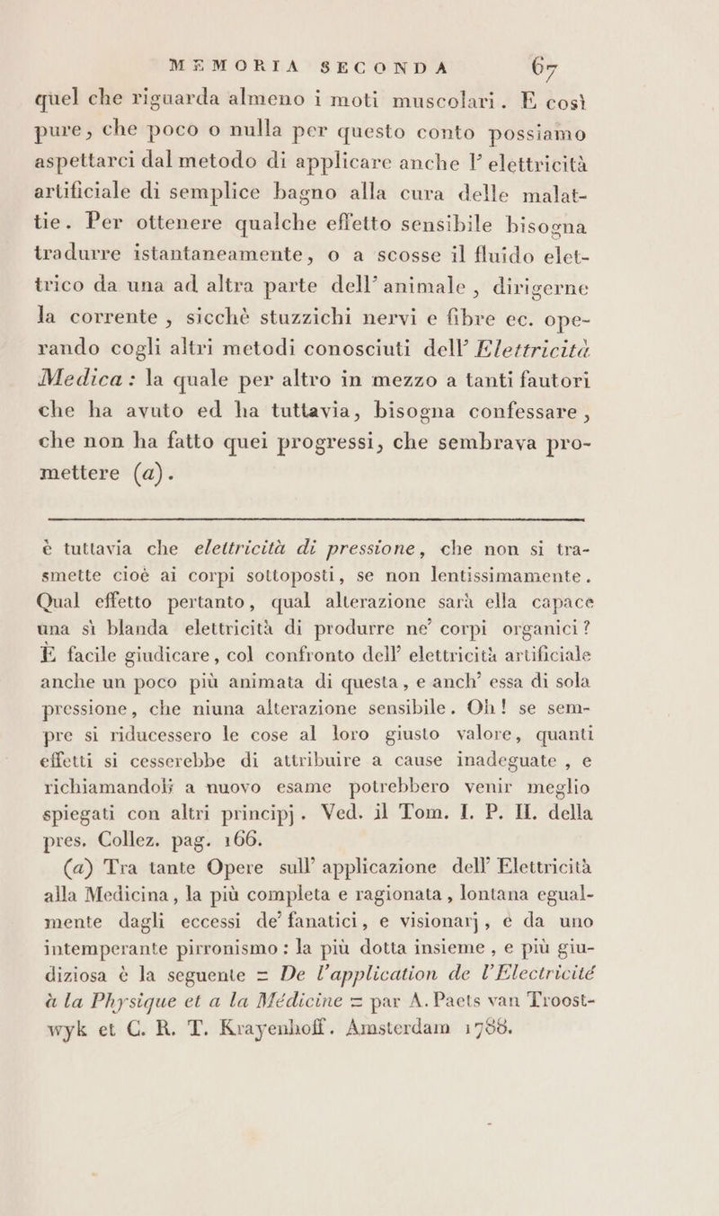 quel che riguarda almeno i moti muscolari. E così pure, che poco o nulla per questo conto possiamo aspettarci dal metodo di applicare anche Y elettricità artificiale di semplice bagno alla cura delle malat- tie. Per ottenere qualche effetto sensibile bisogna tradurre istantaneamente, o a scosse il fluido elet- trico da una ad altra parte dell’ animale, dirigerne la corrente, sicchè stuzzichi nervi e fibre ec. ope- rando cogli altri metodi conosciuti dell’ Elettricità Medica : la quale per altro in mezzo a tanti fautori che ha avuto ed ha tuttavia, bisogna confessare, che non ha fatto quei progressi, che sembrava pro- mettere (a). è tuttavia che elettricità di pressione, che non si tra- smette cioè ai corpi sottoposti, se non lentissimamente . Qual effetto pertanto, qual alterazione sarà ella capace una sì blanda elettricità di produrre ne’ corpi organici? È facile giudicare, col confronto dell’ elettricità artificiale anche un poco più animata di questa, e anch’ essa di sola pressione, che niuna alterazione sensibile. Oh! se sem- pre si riducessero le cose al loro giusto valore, quanti effetti si cesserebbe di attribuire a cause inadeguate , e richiamandoli a nuovo esame potrebbero venir meglio spiegati con altri principj. Ved. il Tom. I. P. Il, della pres. Collez. pag. 166. (a) Tra tante Opere sull’ applicazione dell’ Elettricità alla Medicina, la più completa e ragionata , lontana egual- mente dagli eccessi de’ fanatici, e visionarj, e da uno intemperante pirronismo : la più dotta insieme , e più giu- diziosa è la seguente = De l’application de l’Electricité à la Physique et a la Medicine = par A. Paets van Troost- wyk et C. R. T. Krayenhoff. Amsterdam 1798.