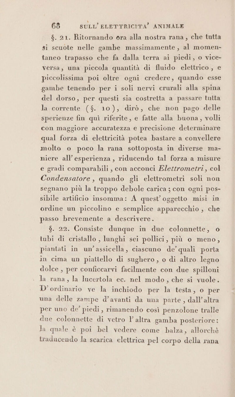 $. 21. Ritornando ora alla nostra rana, che tutta gi scuote nelle gambe massimamente , al momen- taneo trapasso che fa dalla terra ai piedi, o vice- versa, una piccola quantità di fluido elettrico , e piccolissima poi oltre ogni credere, quando esse gambe tenendo per i soli nervi crurali alla spina del dorso, per questi sia costretta a passare tutta la corrente ($. 10), dirò, che non pago delle sperienze fin quì riferite, e fatte alla buona, volli con maggiore accuratezza e precisione determinare qual forza di elettricità potea bastare a convellere molto o poco la rana sottoposta in diverse ma- niere all’ esperienza, riducendo tal forza a misure e gradi comparabili, con acconci Elettrometri, col Condensatore , quando gli elettrometri soli non segnano più la troppo debole carica ; con ogni pos- sibile artificio insomma: A quest’ oggetto misi in ordine un piccolino e semplice apparecchio , che passo brevemente a descrivere. $. 22. Consiste dunque in due colonnette, o tubi di cristallo , lunghi sei pollici, più o meno, piantati in un’assicella, ciascuno de’ quali porta in cima un piattello di sughero, o di altro legno dolce , per conficcarvi facilmente con due spilloni la rana, la lucertola ec. nel modo, che si vuole. D'ordinario ve la inchiodo per la testa, o per una delle zampe d’avanti da una parte , dall’ altra per uno de’ piedi, rimanendo così penzolone tralle due colonnette di vetro l altra gamba posteriore: Ja quale è poi bel vedere come balza, allorchè traducendo la scarica elettrica pel corpo della rana