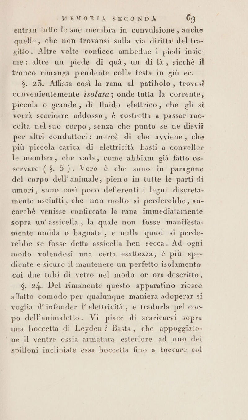 entran tutte le sue membra in convulsione, anche quelle, che non trovansi sulla via diritta! del tra- gitto. Altre volte conficco ambedue i piedi insie- me: altre un piede di quà, un di la, sicchè il tronco rimanga pendente colla testa in giù ec. $. 253. Aflissa così la rana al patibolo, trovasi convenientemente zsolata; onde tutta la corrente, piccola o grande, di fluido elettrico, che gli si vorrà scaricare addosso, è costretta a passar rac- colta nel suo corpo, senza che punto se ne disvii per altri conduttori: mercè di che avviene, che più piccola carica di elettricità basti a conveller le membra, che vada, come abbiam già fatto os- servare ( $. 5). Vero è che sono in paragone del corpo dell’ animale, pieno in tutte le parti di umori, sono così poco deferenti i legni discreta- mente asciutti, che non molto si perderebbe, an- corchè venisse conficcata la rana immediatamente sopra un’assicella , la quale non fosse manifesta- mente umida o bagnata, e nulla quasi si perde- rebbe se fosse detta assicella ben secca. Ad ogni modo volendosi una certa esattezza, è più spe- diente e sicuro il mantenere un perfetto isolamento coi due tubi di vetro nel modo or ora descritto. $. 24. Del rimanente questo apparatino riesce affatto comodo per qualunque maniera adoperar si voglia d’ infonder Y elettricità, e tradurla pel cor- po dell’animaletto. Vi piace di scaricarvi sopra una boccetta di Leyden ? Basta, che appoggiato- ‘ ne il ventre ossia armatura esteriore ad uno dei spilloni incliniate essa boccetta fino a toccare col