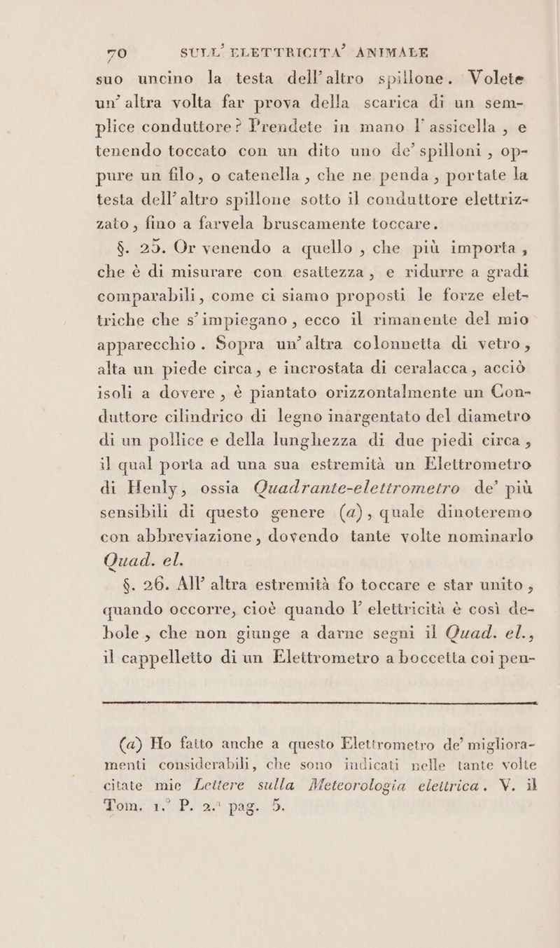 f suo uncino la testa dell’altro spillone. Volete un’ altra volta far prova della scarica di un sem- plice conduttore? Prendete in mano l'assicella , e tenendo toccato con un dito uno de’ spilloni , op- pure un filo, o catenella, che ne penda, portate la testa dell’ altro spillone sotto il conduttore elettriz- zato , fino a farvela bruscamente toccare. $. 25. Or venendo a quello , che più importa , che è di misurare con esattezza, e ridurre a gradi comparabili, come ci siamo proposti le forze elet- triche che s' impiegano , ecco il rimanente del mio apparecchio. Sopra un’altra colonnetta di vetro, alta un piede circa, e incrostata di ceralacca, acciò isoli a dovere, è piantato orizzontalmente un Con- duttore cilindrico di legno inargentato del diametro di un pollice e della lunghezza di due piedi circa, il qual porta ad una sua estremità un Elettrometro di Henly, ossia Quadrante-elettromeitro de’ più sensibili di questo genere (4), quale dinoteremo con abbreviazione, dovendo tante volte nominarlo Quad. el. $. 26. AI altra estremità fo toccare e star unito , quando occorre, cioè quando l' elettricità è così de- bole, che non giunge a darne segni il Quad. el., il cappelletto di un FElettrometro a boccetta coi pen- (a) Ho fatto anche a questo Elettrometro de’ migliora- menti considerabili, che sono indicati nelle tante volte citate mie Lettere sulla Meteorologia elettrica. V.