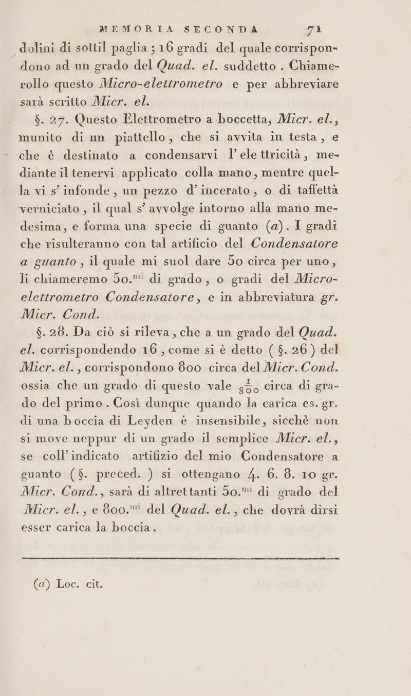 dolini di sottil paglia 516 gradi del quale corrispon» dono ad un grado del Quad. el. suddetto . Chiame- rollo questo Micro-elettrometro e per abbreviare sarà scritto Micr. el. $. 27. Questo Elettrometro a boccetta, Micr. el.; munito di un piattello, che si avvita in testa, e che è destinato a condensarvi l’ ele ttricità, me- diante il tenervi applicato colla mano, mentre quel- la vi s' infonde, un pezzo d’incerato, o di taftettà verniciato , il qual s’ avvolge intorno alla mano me- desima, e forma una specie di guanto (a). I gradi che risulteranno con tal artificio del Condensatore a guanto , il quale mi suol dare 5o circa per uno, li chiameremo do.” di grado, o gradi del Micro- elettrometro Condensatore, e in abbreviatura gr. Mier. Cond. $. 26. Da ciò si rileva, che a un grado del Quad. el. corrispondendo 16, come si è detto ( $. 26 ) del Mier. el. , corrispondono 800 circa del Micr. Cond. ossia che un grado di questo vale g30 circa di gra- do del primo . Così dunque quando la carica es. gr. di una boccia di Leyden è insensibile, sicchè non si move neppur di un grado il semplice Micr. el., se coll’indicato artifizio del mio Condensatore a guanto ($. preced. ) si ottengano 4. 6. 8. 10 gr. Mier. Cond., sarà di altrettanti 50. di grado del Micr. el., e 800. del Quad. el., che dovrà dirsi esser carica la boccia .