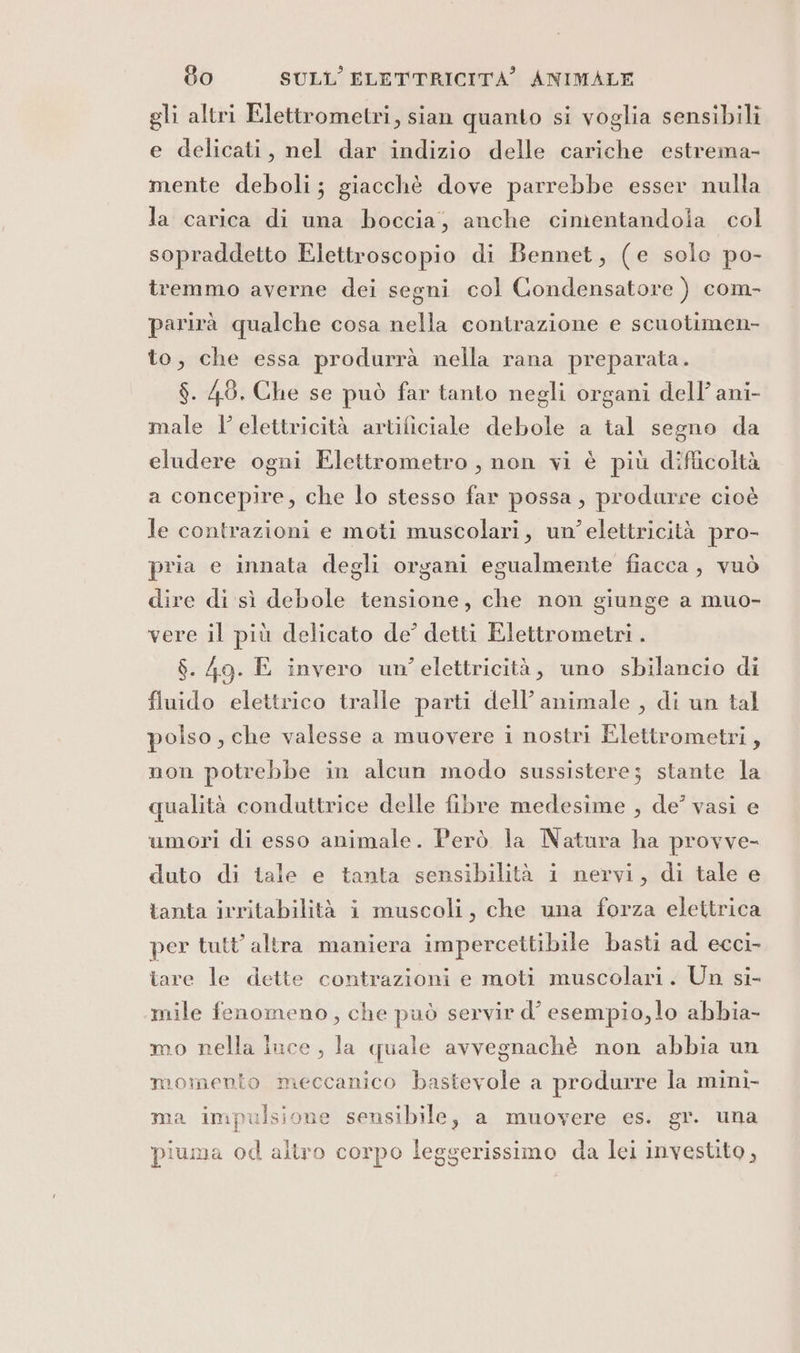 gli altri Elettrometri, sian quanto si voglia sensibili e delicati, nel dar indizio delle cariche estrema- mente deboli; giacchè dove parrebbe esser nulla la carica di una boccia, anche cimentandola col sopraddetto Elettroscopio di Bennet, (e solo po- tremmo averne dei segni col Condensatore ) com- parirà qualche cosa nella contrazione e scuotimen- to, che essa produrrà nella rana preparata. $. 48, Che se può far tanto negli organi dell’ ani- male l’ elettricità artificiale debole a tal segno da eludere ogni Elettrometro, non vi è più diflicoltà a concepire, che lo stesso far possa, produrre cioè le contrazioni e moti muscolari, un’elettricità pro- pria e innata degli organi egualmente fiacca, vuò dire di sì debole tensione, che non giunge a muo- vere il più delicato de’ detti Elettrometri . $. 49. E invero un’ elettricità, uno sbilancio di fluido elettrico tralle parti dell’animale , di un tal polso, che valesse a muovere i nostri Elettrometri, non potrebbe in alcun modo sussistere; stante la qualità conduttrice delle fibre medesime , de’ vasi e umori di esso animale. Però la Natura ha provve- duto di tale e tanta sensibilità i nervi, di tale e tanta irritabilità i muscoli, che una forza elettrica per tutt’ altra maniera impercettibile basti ad ecci- tare le dette contrazioni e moti muscolari. Un si- mile fenomeno, che può servir d’ esempio, lo abbia- mo nella luce, la quale avvegnachè non abbia un momento meccanico bastevole a produrre la mini- ma impulsione sensibile, a muovere es. gr. una piuma od altro corpo leggerissimo da lei investito,