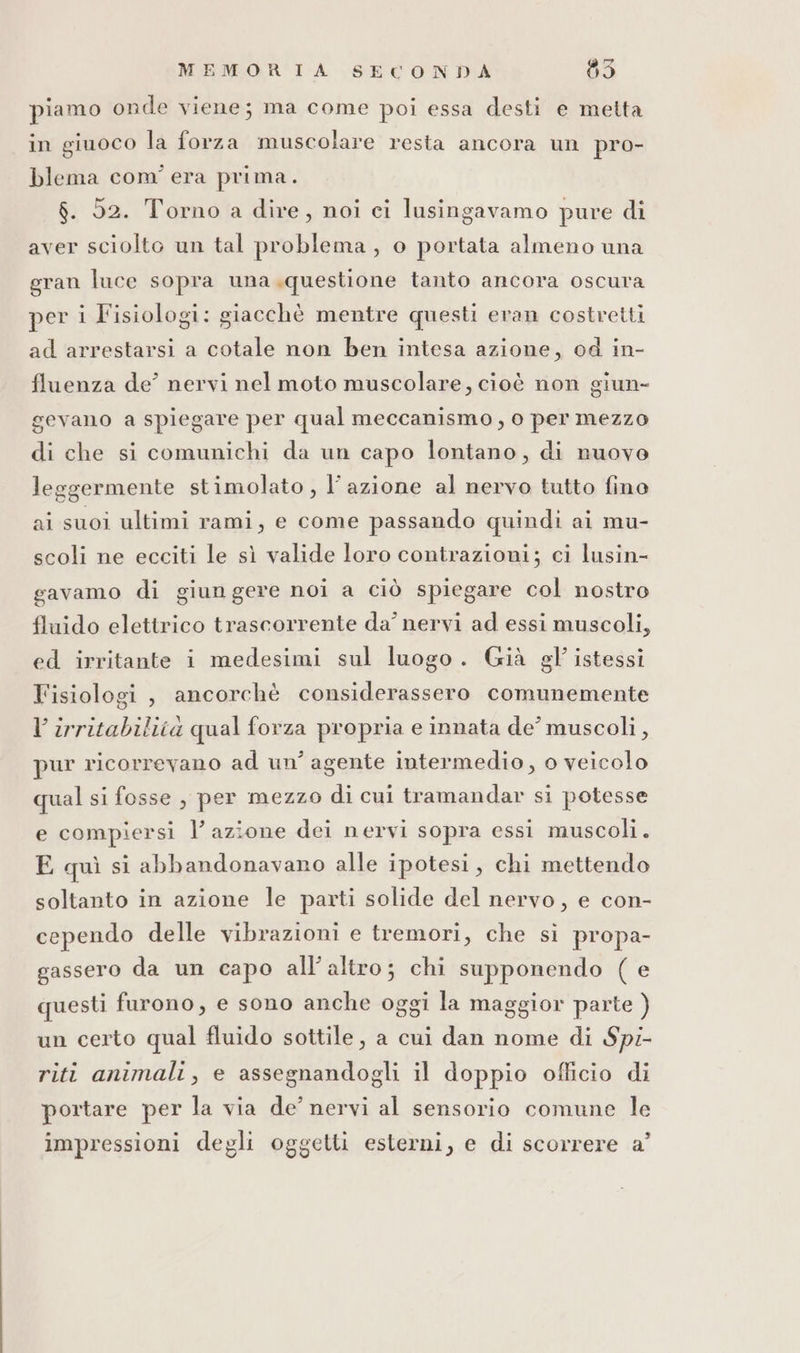 piamo onde viene; ma come poi essa desti e metta in giuoco la forza muscolare resta ancora un pro- blema com'era prima. $. 52. Torno a dire, noi ci lusingavamo pure di aver sciolto un tal problema, o portata almeno una gran luce sopra una «questione tanto ancora oscura per i Fisiologi: giacchè mentre questi eran costretti ad arrestarsi a cotale non ben intesa azione, od in- fluenza de’ nervi nel moto muscolare, cioè non giun- gevano a spiegare per qual meccanismo, o per mezzo di che si comunichi da un capo lontano, di nuovo leggermente stimolato, l’azione al nervo tutto fino ai suoi ultimi rami, e come passando quindi ai mu- scoli ne ecciti le sì valide loro contrazioni; ci lusin- gavamo di giungere noi a ciò spiegare col nostro fluido elettrico trascorrente da’ nervi ad essi muscoli, ed irritante i medesimi sul luogo. Già gl’ istessi Fisiologi, ancorchè considerassero comunemente Virritabilità qual forza propria e innata de’ muscoli, pur ricorrevano ad un’ agente intermedio, o veicolo qual si fosse , per mezzo di cui tramandar si potesse e compiersi l’azione dei nervi sopra essi muscoli. E quì si abbandonavano alle ipotesi, chi mettendo soltanto in azione le parti solide del nervo, e con- cependo delle vibrazioni e tremori, che si propa- gassero da un capo all’altro; chi supponendo ( e questi furono, e sono anche oggi la maggior parte ) un certo qual fluido sottile, a cui dan nome di Spi- riti animali, e assegnandogli il doppio officio di portare per la via de’ nervi al sensorio comune le impressioni degli oggetti esterni, e di scorrere a’