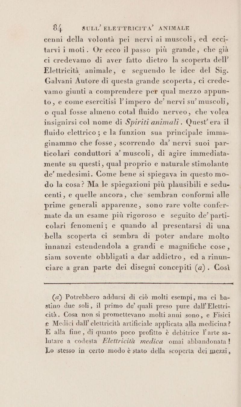 cenni della volontà pei nervi ai muscoli, ed ecci- tarvi i moti. Or ecco il passo più grande, che già ci credevamo di aver fatto dietro la scoperta dell’ Elettricità animale, e seguendo le idee del Sig. Galvani Autore di questa grande scoperta, ci crede- vamo giunti a comprendere per qual mezzo appun- to, e come esercitisi l'impero de’ nervi su’ muscoli, o qual fosse almeno cotal fluido nerveo, che volea insignirsi col nome di Spiriti animali. Quest’ era il fluido elettrico ; e la funzion sua principale imma- ginammo che fosse , scorrendo da’ nervi suoi par- ticolari conduttori a’ muscoli, di agire immediata- mente su questi, qual proprio e naturale stimolante de’ medesimi. Come bene si spiegava in questo mo- do la cosa? Ma le spiegazioni più plausibili e sedu= centi, e quelle ancora, che sembran conformi alle prime generali apparenze, sono rare volte confer- mate da un esame più rigoroso e seguito de’ parti- colari fenomeni; e quando al presentarsi di una ‘bella scoperta ci sembra di poter andare molto innanzi estendendola a grandi e magnifiche cose, siam sovente obbligati a dar addietro, ed a rinun- ciare a gran parte dei disegni concepiti (a). Così (a) Potrebbero addursi di ciò molti esempi, ma ci ba- stino due soli, il primo de’ quali preso pure dall’ Elettri- cità. Cosa non si promettevano molti anni sono, e Fisici e Medici dall’ elettricità artificiale applicata alla medicina? E alla fine, di quanto poco profitto è debitrice l'arte sa- lutare a codesta Elettricità medica omai abbandonata ! Lo ‘stesso in certo modo è stato della scoperta dei mezzi,