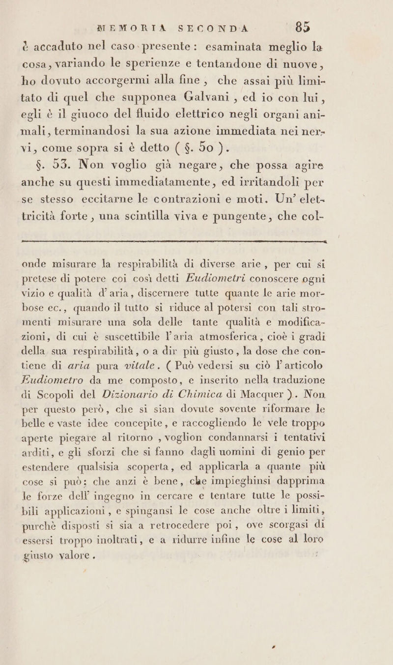 è accaduto nel caso. presente: esaminata meglio la cosa, variando le sperienze e tentandone di nuove, ho dovuto accorgermi alla fine, che assai più limi- tato di quel che supponea Galvani , ed io con lui, egli è il giuoco del fluido elettrico negli organi ani- mali, terminandosi la sua azione immediata nei ner- vi, come sopra si è detto ( $. do ). $. 53. Non voglio già negare, che possa agire anche su questi immediatamente, ed irritandoli per se stesso eccitarne le contrazioni e moti. Un? elet- tricità forte , una scintilla viva e pungente, che col- onde misurare la respirabilità di diverse arie, per cui si pretese di potere coi così detti Ewdiometri conoscere ogni vizio e qualità d’aria, discernere tutte quante le arie mor- bose ec., quando il tutto si riduce al potersi con tali stro- menti misurare una sola delle tante qualità e modifica- zioni, di cui è suscettibile l’aria atmosferica, cioè i gradi della sua respirabilità, o a dir più giusto, la dose che con- tiene di aria pura vitale. ( Può vedersi su ciò l'articolo Fudiometro da me composto, e inserito nella traduzione di Scopoli del Dizionario di Chimica di Macquer ). Non per questo però, che si sian dovute sovente riformare le belle e vaste idee concepite, e raccogliendo le vele troppo aperte piegare al ritorno , voglion condannarsi i tentativi arditi, e gli sforzi che si fanno dagli uomini di genio per estendere qualsisia scoperta, ed applicarla a quante più cose si può; che anzi è bene, cle impieghinsi dapprima le forze dell’ ingegno in cercare e tentare tutte le possi- bili applicazioni, e spingansi le cose anche oltre i limiti, purchè disposti si sia a retrocedere poi, ove scorgasi di essersi troppo inoltrati, e a ridurre infine le cose al loro giusto valore .