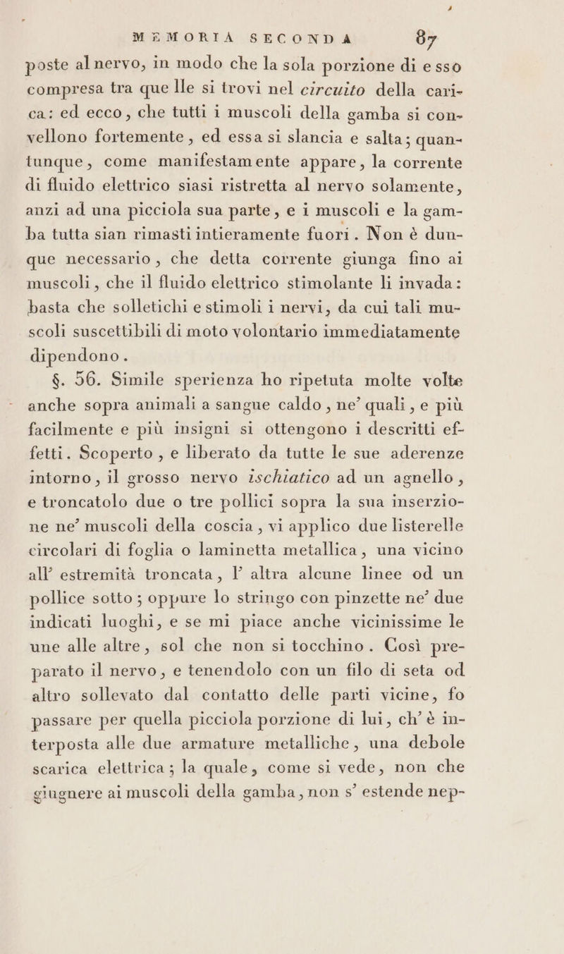 poste al nervo, in modo che la sola porzione di e sso compresa tra que Ile si trovi nel circuito della cari- ca: ed ecco, che tutti i muscoli della gamba si con- vellono fortemente , ed essa si slancia e salta; quan- tunque, come manifestamente appare, la corrente di fluido elettrico siasi ristretta al nervo solamente, anzi ad una picciola sua parte, e i muscoli e la gam- ba tutta sian rimasti intieramente fuori. Non è dun- que necessario, che detta corrente giunga fino ai muscoli , che il fluido elettrico stimolante li invada: basta che solletichi e stimoli i nervi, da cui tali mu- scoli suscettibili di moto volontario immediatamente dipendono . $. 56. Simile sperienza ho ripetuta molte volte anche sopra animali a sangue caldo , ne’ quali, e più facilmente e più insigni si ottengono i descritti ef- fetti. Scoperto , e liberato da tutte le sue aderenze intorno, il grosso nervo ischiatico ad un agnello , e troncatolo due o tre pollici sopra la sua inserzio- ne ne’ muscoli della coscia, vi applico due listerelle circolari di foglia o laminetta metallica, una vicino all estremità troncata, Y altra alcune linee od un pollice sotto ; oppure lo stringo con pinzette ne° due indicati luoghi, e se mi piace anche vicinissime le une alle altre, sol che non si tocchino. Così pre- parato il nervo, e tenendolo con un filo di seta od altro sollevato dal contatto delle parti vicine, fo passare per quella picciola porzione di lui, ch' è in- terposta alle due armature metalliche, una debole scarica elettrica ; la quale, come si vede, non che giugnere ai muscoli della gamba, non s° estende nep-